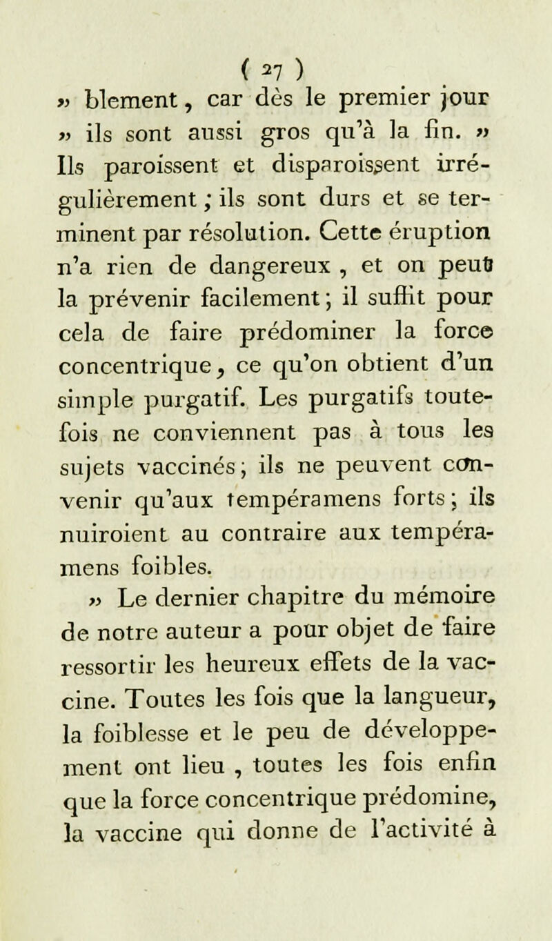 <*7 ) » blement, car dès le premier jour » ils sont aussi gros qu'à la fin. » Ils paroissent et disparaissent irré- gulièrement ; ils sont durs et se ter- minent par résolution. Cette éruption n'a rien de dangereux , et on peut» la prévenir facilement ; il suffit pour cela de faire prédominer la force concentrique, ce qu'on obtient d'un simple purgatif. Les purgatifs toute- fois ne conviennent pas à tous les sujets vaccinés; ils ne peuvent con- venir qu'aux tempéramens forts \ ils nuiroient au contraire aux tempéra- mens foibles. « Le dernier chapitre du mémoire de notre auteur a pour objet de faire ressortir les heureux effets de la vac- cine. Toutes les fois que la langueur, la foiblesse et le peu de développe- ment ont lieu , toutes les fois enfin que la force concentrique prédomine, la vaccine qui donne de l'activité à