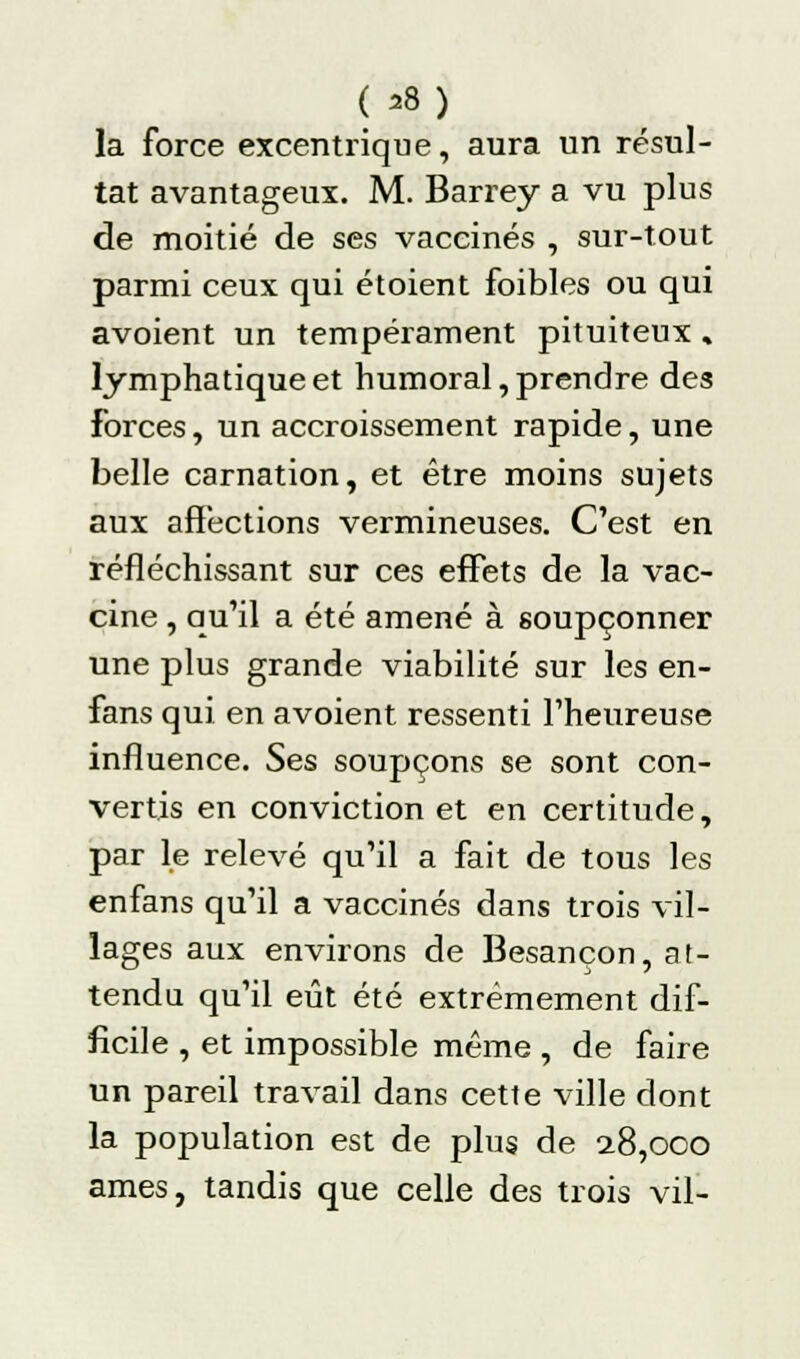 ( ^8) la force excentrique, aura un résul- tat avantageux. M. Barrey a vu plus de moitié de ses vaccinés , sur-tout parmi ceux qui étoient foibles ou qui avoient un tempérament pituiteux « lymphatique et humoral, prendre des Forces, un accroissement rapide, une belle carnation, et être moins sujets aux affections vermineuses. C'est en réfléchissant sur ces effets de la vac- cine , qu'il a été amené à soupçonner une plus grande viabilité sur les en- fans qui en avoient ressenti l'heureuse influence. Ses soupçons se sont con- vertis en conviction et en certitude, par le relevé qu'il a fait de tous les enfans qu'il a vaccinés dans trois vil- lages aux environs de Besançon, at- tendu qu'il eût été extrêmement dif- ficile , et impossible même , de faire un pareil travail dans cette ville dont la population est de plus de 2.8,000 âmes, tandis que celle des trois vil-