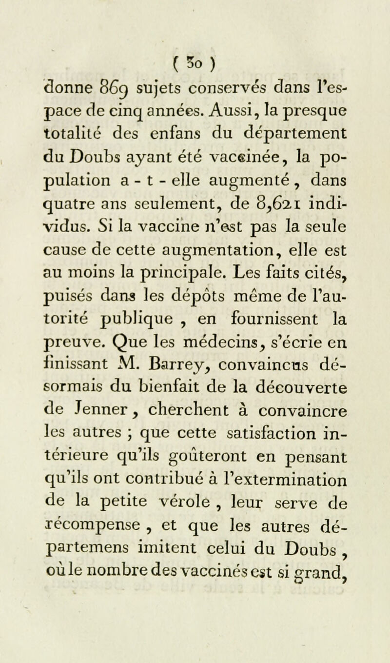 (So) donne 869 sujets conservés dans l'es- pace de cinq années. Aussi, la presque totalité des enfans du département du Doubs ayant été vaceinée, la po- pulation a - t - elle augmenté , dans quatre ans seulement, de 8,621 indi- vidus. Si la vaccine n'est pas la seule cause de cette augmentation, elle est au moins la principale. Les faits cités, puisés dans les dépôts même de l'au- torité publique , en fournissent la preuve. Que les médecins, s'écrie en finissant M. Barrey, convaincus dé- sormais du bienfait de la découverte de Jenner, cherchent à convaincre les autres ; que cette satisfaction in- térieure qu'ils goûteront en pensant qu'ils ont contribué à l'extermination de la petite vérole , leur serve de récompense , et que les autres dé- partemens imitent celui du Doubs , où le nombre des vaccinés est si grand,