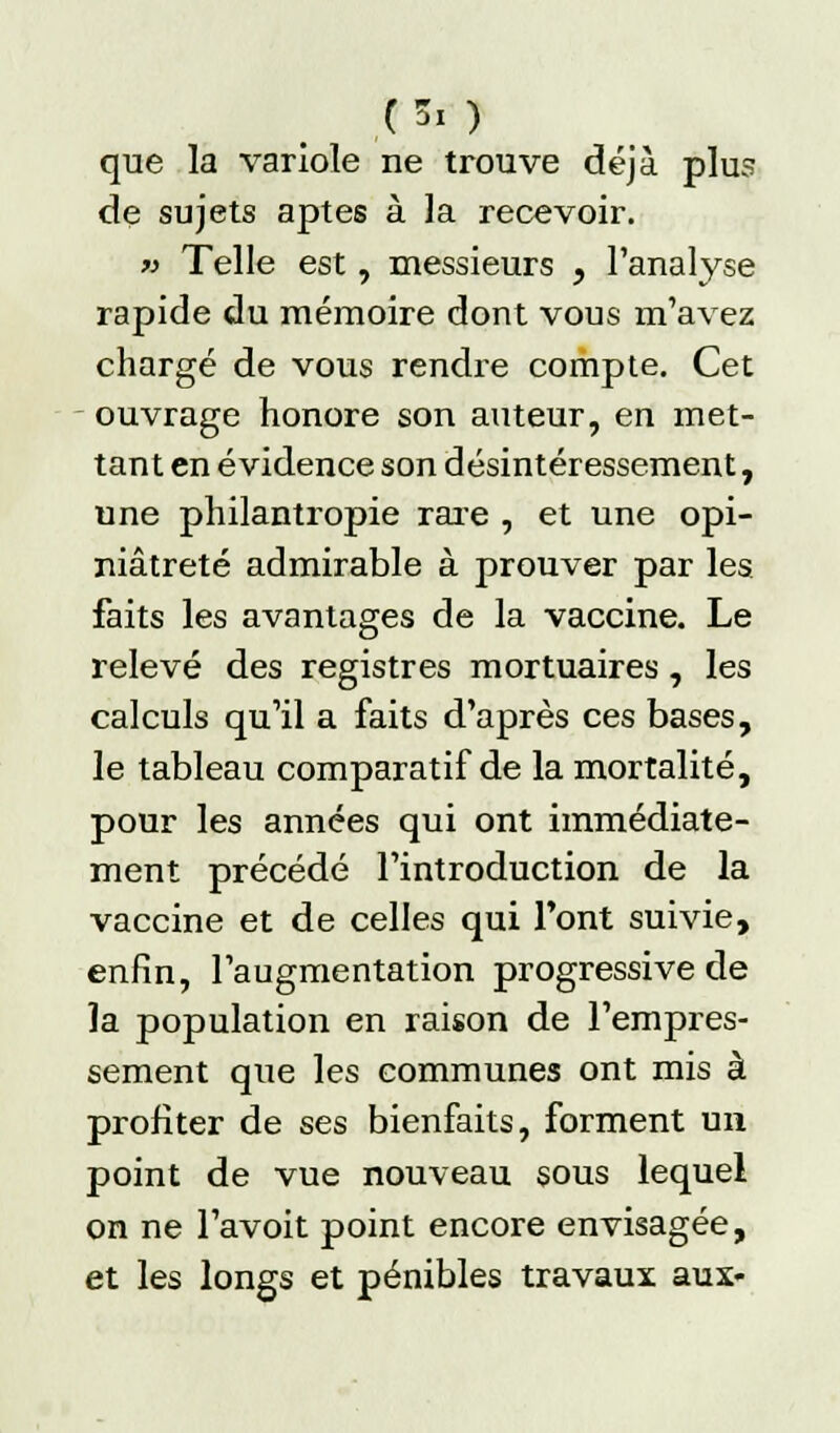 que la variole ne trouve déjà plus de sujets aptes à la recevoir. « Telle est, messieurs , l'analyse rapide du mémoire dont vous m'avez chargé de vous rendre compte. Cet ouvrage honore son auteur, en met- tant en évidence son désintéressement, une philantropie raie , et une opi- niâtreté admirable à prouver par les faits les avantages de la vaccine. Le relevé des registres mortuaires, les calculs qu'il a faits d'après ces bases, le tableau comparatif de la mortalité, pour les années qui ont immédiate- ment précédé l'introduction de la vaccine et de celles qui l'ont suivie, enfin, l'augmentation progressive de la population en raison de l'empres- sement que les communes ont mis à profiter de ses bienfaits, forment un point de vue nouveau sous lequel on ne l'avoit point encore envisagée, et les longs et pénibles travaux aux-