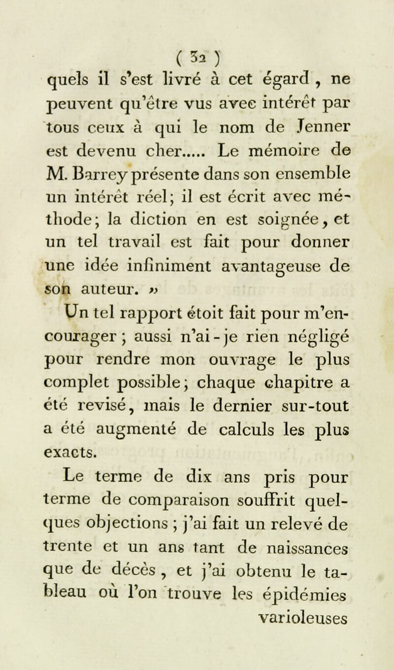 Ç5a) quels il s'est livré à cet égard , ne peuvent qu'être vus avec intérêt par tous ceux à qui le nom de Jenner est devenu cher Le mémoire de M. Barrey présente dans son ensemble un intérêt réel; il est écrit avec mé- thode; la diction en est soignée, et un tel travail est fait pour donner une idée infiniment avantageuse de son auteur. » Un tel rapport étoit fait pour m'en- courager ; aussi n'ai-je rien négligé pour rendre mon ouvrage le plus complet possible; chaque chapitre a été revisé, mais le dernier sur-tout a été augmenté de calculs les plus exacts. Le terme de dix ans pris pour terme de comparaison souffrit quel- ques objections ; j'ai fait un relevé de trente et un ans tant de naissances que do décès , et j'ai obtenu le ta- bleau où l'on trouve les épidémies varioleuses