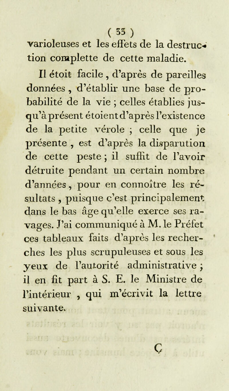 (35) varioleuses et les effets de la destruc-» tion conaplette de cette maladie. Il étoit facile , d'après de pareilles données , d'établir une base de pro- babilité de la vie ; celles établies jus- qu'à présent étoient d'après l'existence de la petite vérole ; celle que je présente , est d'après la disparution de cette peste ; il suffit de l'avoir détruite pendant un certain nombre d'années, pour en connoître les ré- sultats , puisque c'est principalement dans le bas âge qu'elle exerce ses ra- vages. J'ai communiqué à M. le Préfet ces tableaux faits d'après les recher- ches les plus scrupuleuses et sous les yeux de l'autorité administrative ; il en fit part à S. E. le Ministre de l'intérieur , qui m'écrivit la lettre suivante. Ç