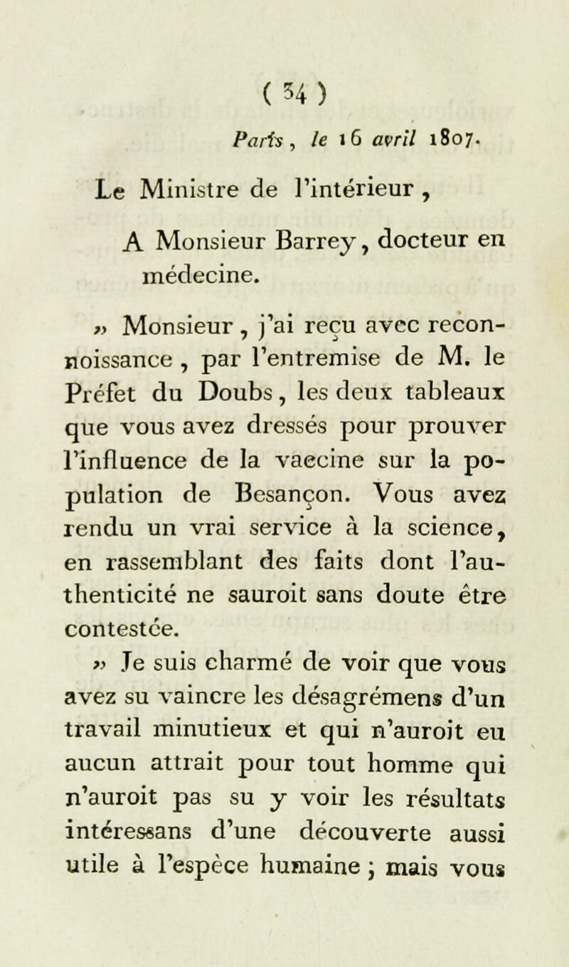 Paris, le 16 avril 1807. Le Ministre de l'intérieur , A Monsieur Barrey, docteur en médecine. » Monsieur , j'ai reçu avec recon- noissance , par l'entremise de M. le Préfet du Doubs, les deux tableaux que vous avez dressés pour prouver l'influence de la vaecine sur la po- pulation de Besançon. Vous avez rendu un vrai service à la science, en rassemblant des faits dont l'au- thenticité ne sauroit sans doute être contestée. » Je suis charmé de voir que vous avez su vaincre les désagrémens d'un travail minutieux et qui n'auroit eu aucun attrait pour tout homme qui n'auroit pas su y voir les résultats intéressans d'une découverte aussi utile à l'espèce humaine ; mais vous