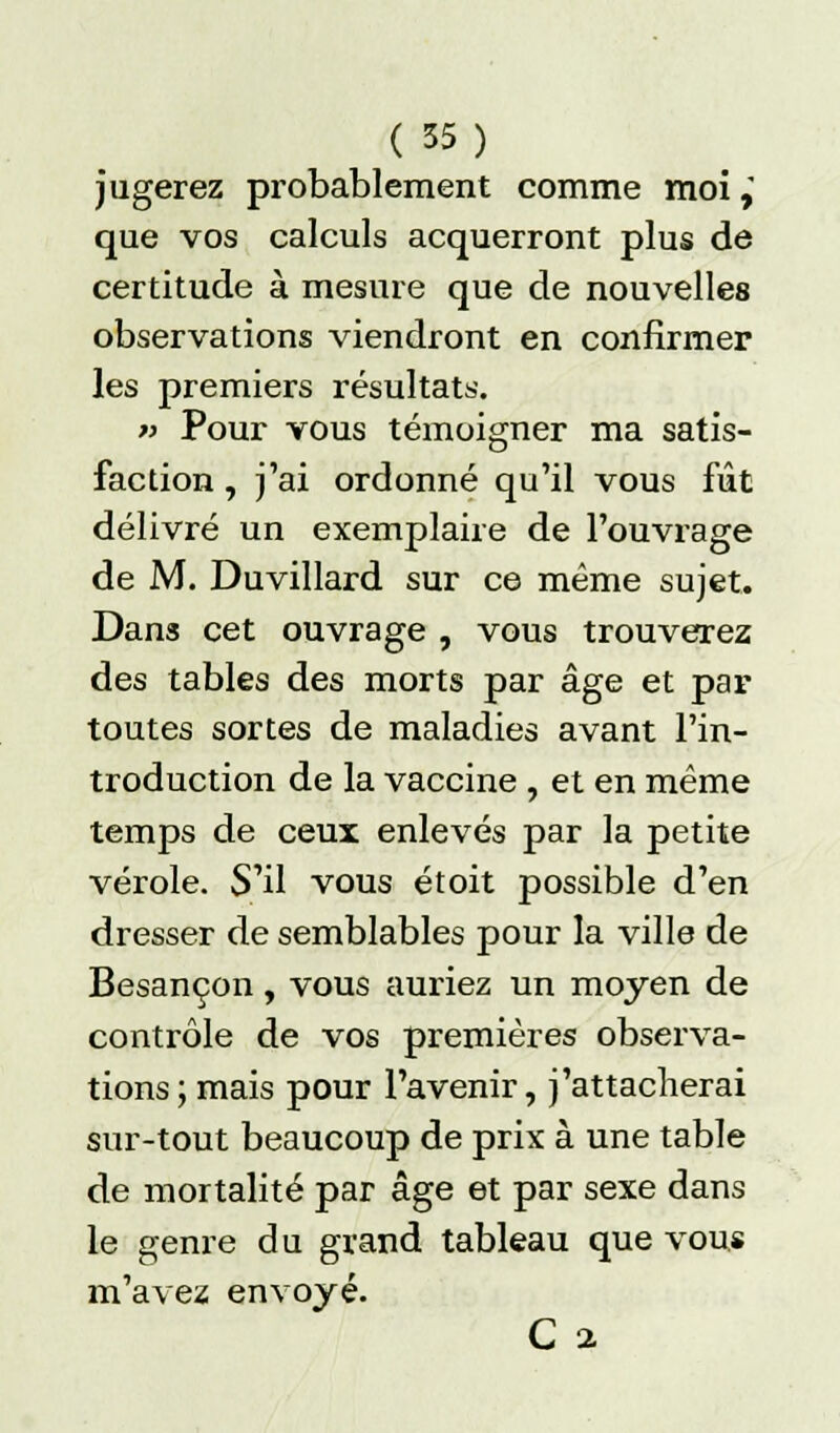 jugerez probablement comme moi, que vos calculs acquerront plus de certitude à mesure que de nouvelles observations viendront en confirmer les premiers résultats. « Pour vous témoigner ma satis- faction , j'ai ordonné qu'il vous fût délivré un exemplaire de l'ouvrage de M. Duvillard sur ce même sujet. Dans cet ouvrage , vous trouverez des tables des morts par âge et par toutes sortes de maladies avant l'in- troduction de la vaccine , et en même temps de ceux enlevés par la petite vérole. S'il vous étoit possible d'en dresser de semblables pour la ville de Besançon, vous auriez un moyen de contrôle de vos premières observa- tions; mais pour l'avenir, j'attacherai sur-tout beaucoup de prix à une table de mortalité par âge et par sexe dans le genre du grand tableau que vous m'avez envoyé. C i