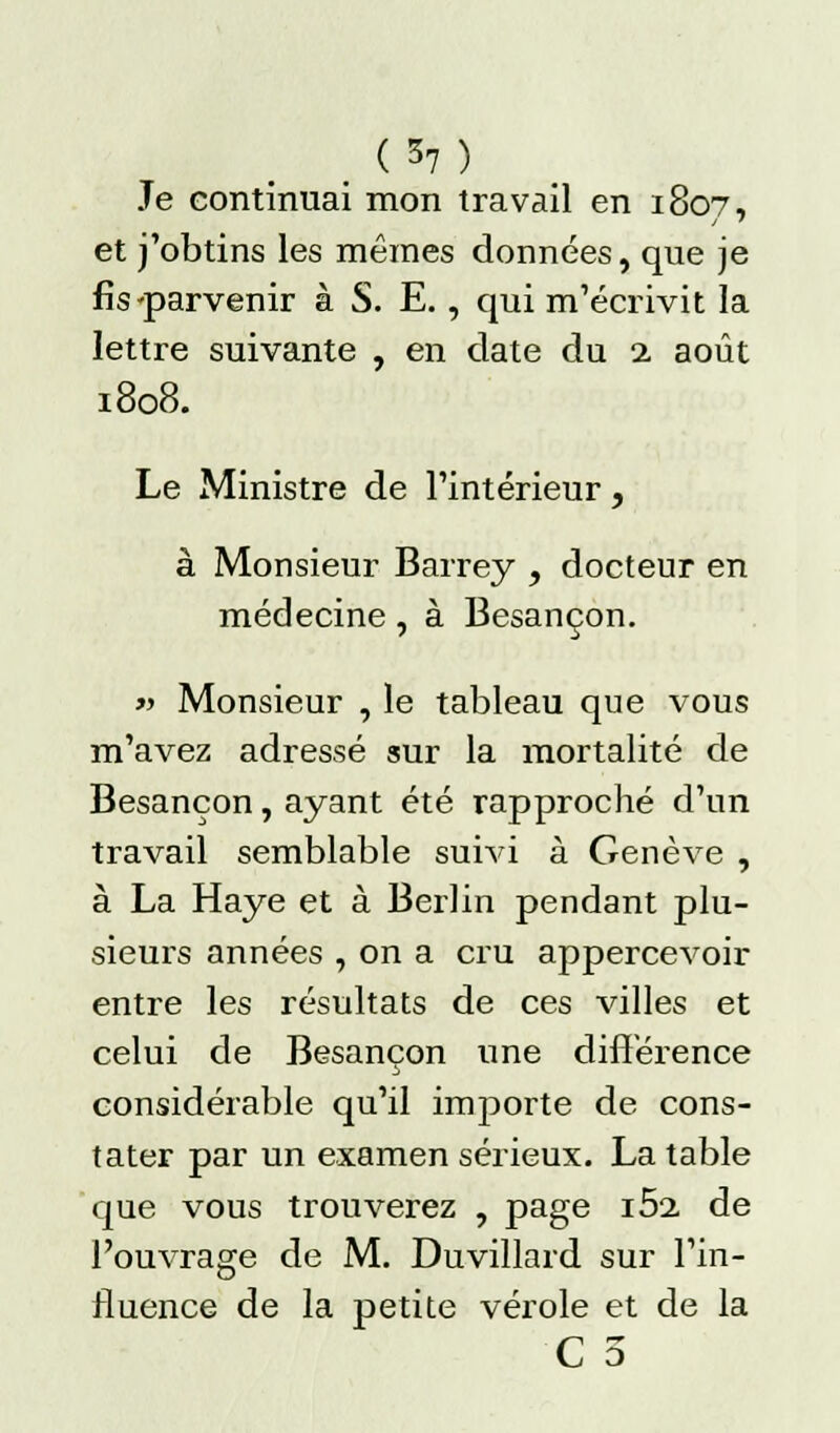 (*7) Je continuai mon travail en 1807, et j'obtins les mêmes données, que je fis ^parvenir à S. E., qui m'écrivit la lettre suivante , en date du 1 août 1808. Le Ministre de l'intérieur, à Monsieur Barrey , docteur en médecine, à Besançon. » Monsieur , le tableau que vous m'avez adressé sur la mortalité de Besançon, ayant été rapproché d'un travail semblable suivi à Genève , à La Haye et à Berlin pendant plu- sieurs années , on a cru appercevoir entre les résultats de ces villes et celui de Besançon une différence considérable qu'il importe de cons- tater par un examen sérieux. La table que vous trouverez , page i5a de l'ouvrage de M. Duvillard sur l'in- fluence de la petite vérole et de la