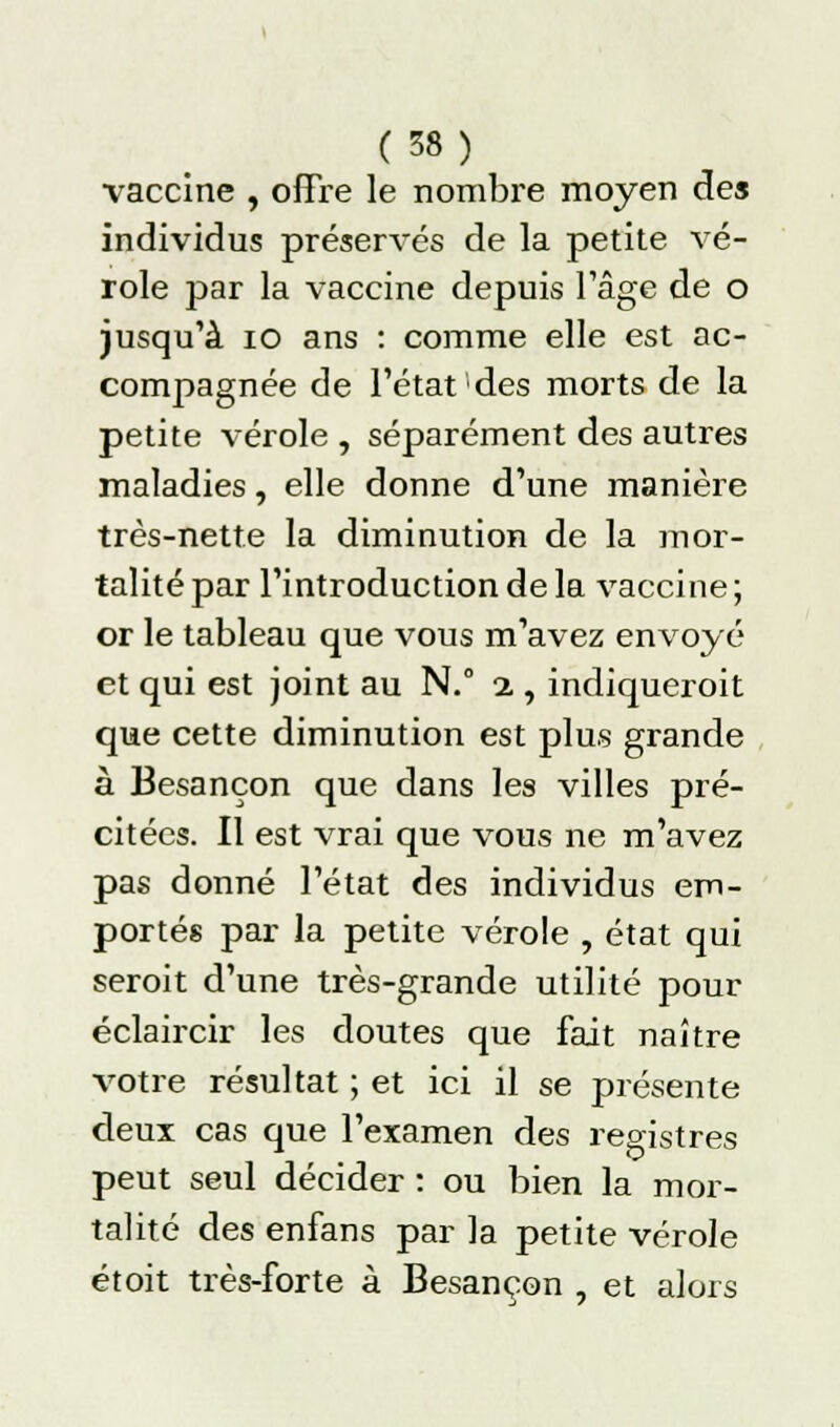 vaccine , offre le nombre moyen des individus préservés de la petite vé- role par la vaccine depuis l'âge de o jusqu'à 10 ans : comme elle est ac- compagnée de l'état des morts de la petite vérole , séparément des autres maladies, elle donne d'une manière très-nette la diminution de la mor- talité par l'introduction de la vaccine ; or le tableau que vous m'avez envoyé et qui est joint au N.° % , indiqueroit que cette diminution est plus grande à Besançon que dans les villes pré- citées. Il est vrai que vous ne m'avez pas donné l'état des individus em- portés par la petite vérole , état qui seroit d'une très-grande utilité pour éclaircir les doutes que fait naître votre résultat ; et ici il se présente deux cas que l'examen des registres peut seul décider : ou bien la mor- talité des enfans par la petite vérole étoit très-forte à Besancon , et alors