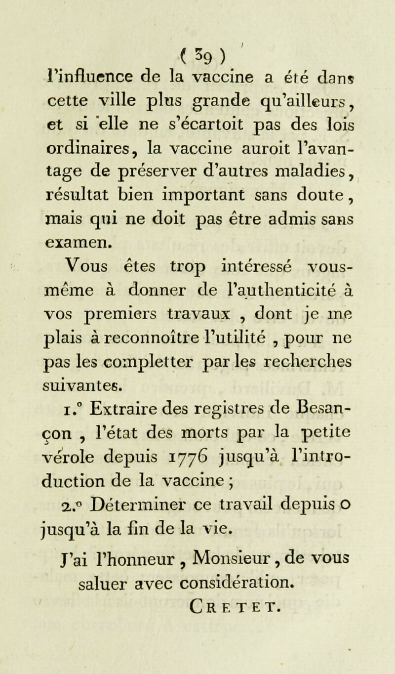 Tinfluence de la vaccine a été dans cette ville plus grande qu'ailleurs, et si elle ne s'écartoit pas des lois ordinaires, la vaccine auroit l'avan- tage de préserver d'autres maladies, résultat bien important sans doute, mais qui ne doit pas être admis sans examen. Vous êtes trop intéressé vous- même à donner de l'authenticité à vos premiers travaux , dont je me plais à reconnoître l'utilité , pour ne pas les completter par les recherches suivantes. r.° Extraire des registres de Besan- çon , l'état des morts par la petite vérole depuis 1776 jusqu'à l'intro- duction de la vaccine ; 2..° Déterminer ce travail depuis o jusqu'à la fin de la vie. J'ai l'honneur , Monsieur, de vous saluer avec considération. CR E TET.