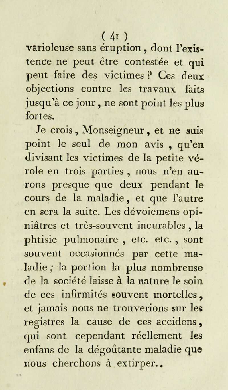 ( 4t ) varioleuse sans éruption , dont l'exis- tence ne peut être contestée et qui peut faire des victimes ? Ces deux objections contre les travaux laits jusqu'à ce jour, ne sont point les plus fortes. Je crois , Monseigneur, et ne auis point le seul de mon avis , qu'en divisant les victimes de la petite vé- role en trois parties , nous n'en au- rons presque que deux pendant le cours de la maladie, et que l'autre en sera la suite. Les dévoiemens opi- niâtres et très-souvent incurables , la phtisie pulmonaire , etc. etc. , sont souvent occasionnés par cette ma- ladie ; la portion la plus nombreuse de la société laisse à la nature le soin de ces infirmités souvent mortelles , et jamais nous ne trouverions sur les registres la cause de ces accidens, qui sont cependant réellement les enfans de la dégoûtante maladie que nous cherchons à extirper..