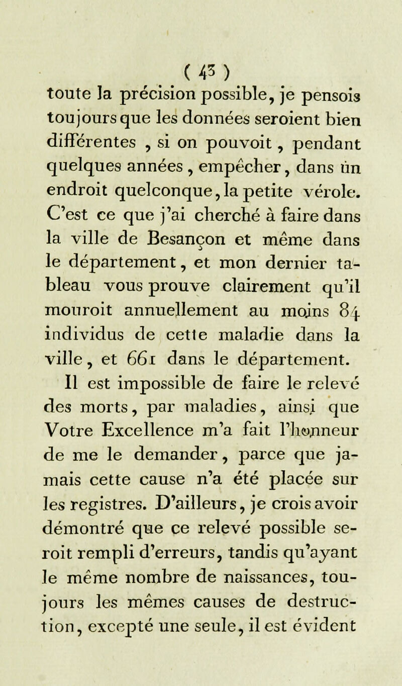 toute la précision possible, je pensois toujours que les données seroient bien différentes , si on pouvoit, pendant quelques années , empêcher, dans un endroit quelconque,la petite vérole. C'est ce que j'ai cherché à faire dans la ville de Besançon et même dans le département, et mon dernier ta- bleau vous prouve clairement qu'il mouroit annuellement au moins 84 individus de cette maladie dans la ville, et 661 dans le département. Il est impossible de faire le relevé des morts, par maladies, ainsj que Votre Excellence m'a fait l'honneur de me le demander, parce que ja- mais cette cause n'a été placée sur les registres. D'ailleurs, je crois avoir démontré que ce relevé possible se- roit rempli d'erreurs, tandis qu'ayant le même nombre de naissances, tou- jours les mêmes causes de destruc- tion, excepté une seule, il est évident