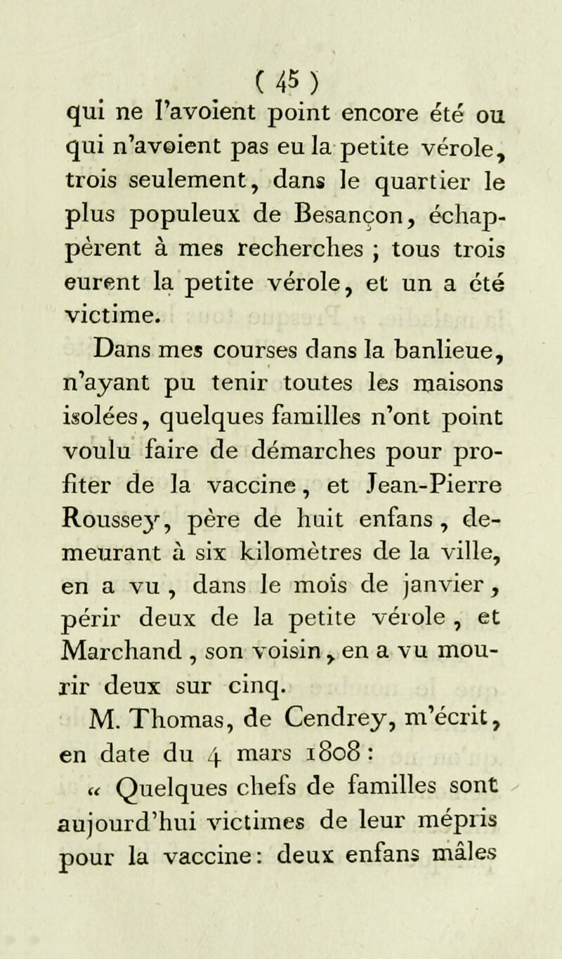 qui ne I'avoient point encore été ou qui n'avoient pas eu la petite vérole, trois seulement, dans le quartier le plus populeux de Besançon, échap- pèrent à mes recherches ; tous trois eurent la petite vérole, et un a été victime. Dans mes courses dans la banlieue, n'ayant pu tenir toutes les maisons isolées, quelques familles n'ont point voulu faire de démarches pour pro- fiter de la vaccine, et Jean-Pierre Rousse}1-, père de huit enfans , de- meurant à six kilomètres de la ville, en a vu , dans le mois de janvier, périr deux de la petite vérole , et Marchand , son voisin , en a vu mou- rir deux sur cinq. M. Thomas, de Cendrey, m'écrit, en date du 4 mars 1808: « Quelques chefs de familles sont aujourd'hui victimes de leur mépris pour la vaccine: deux enfans mâles