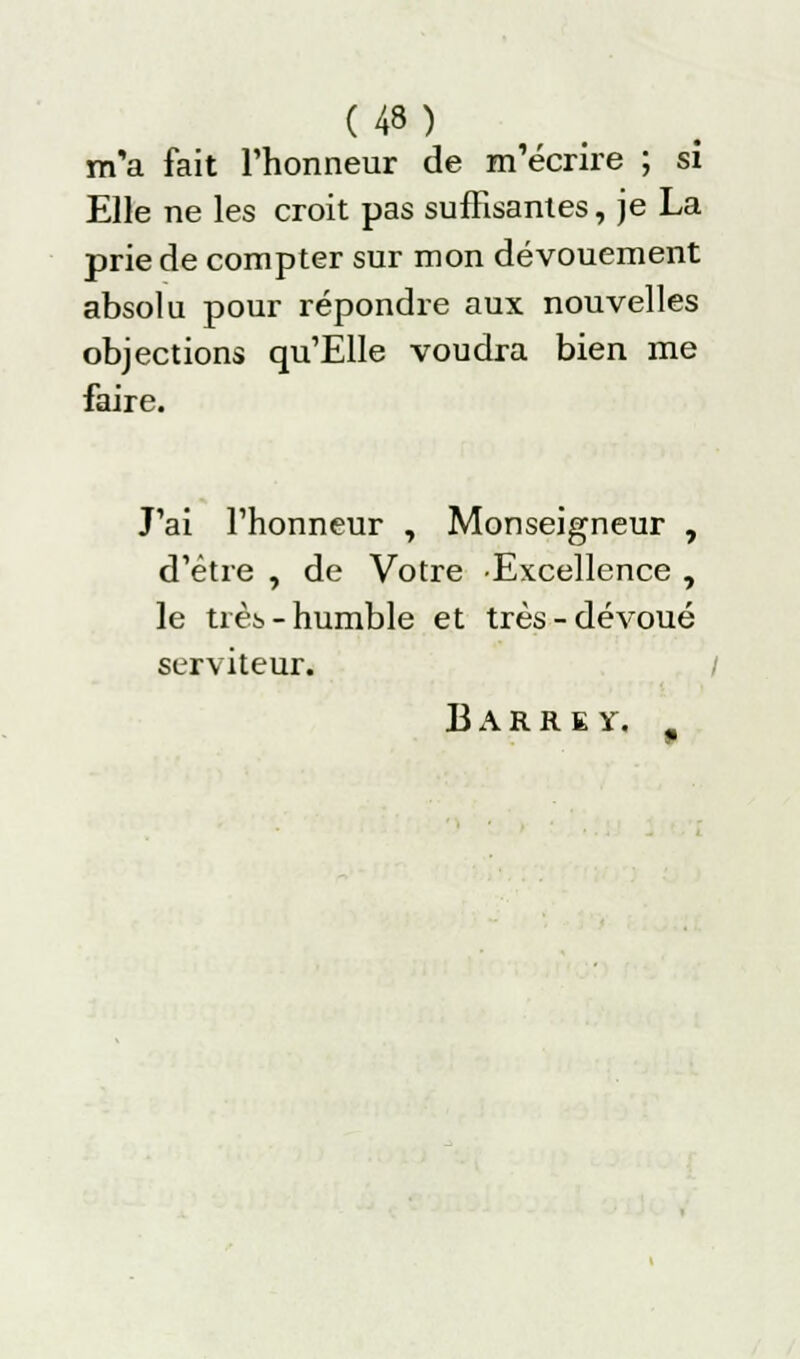 m'a fait l'honneur de m'écrire ; si Elle ne les croit pas suffisantes, je La prie de compter sur mon dévouement absolu pour répondre aux nouvelles objections qu'EUe voudra bien me faire. J'ai l'honneur , Monseigneur , d'être , de Votre Excellence , le très- humble et très-dévoué serviteur. / B A R R K y.