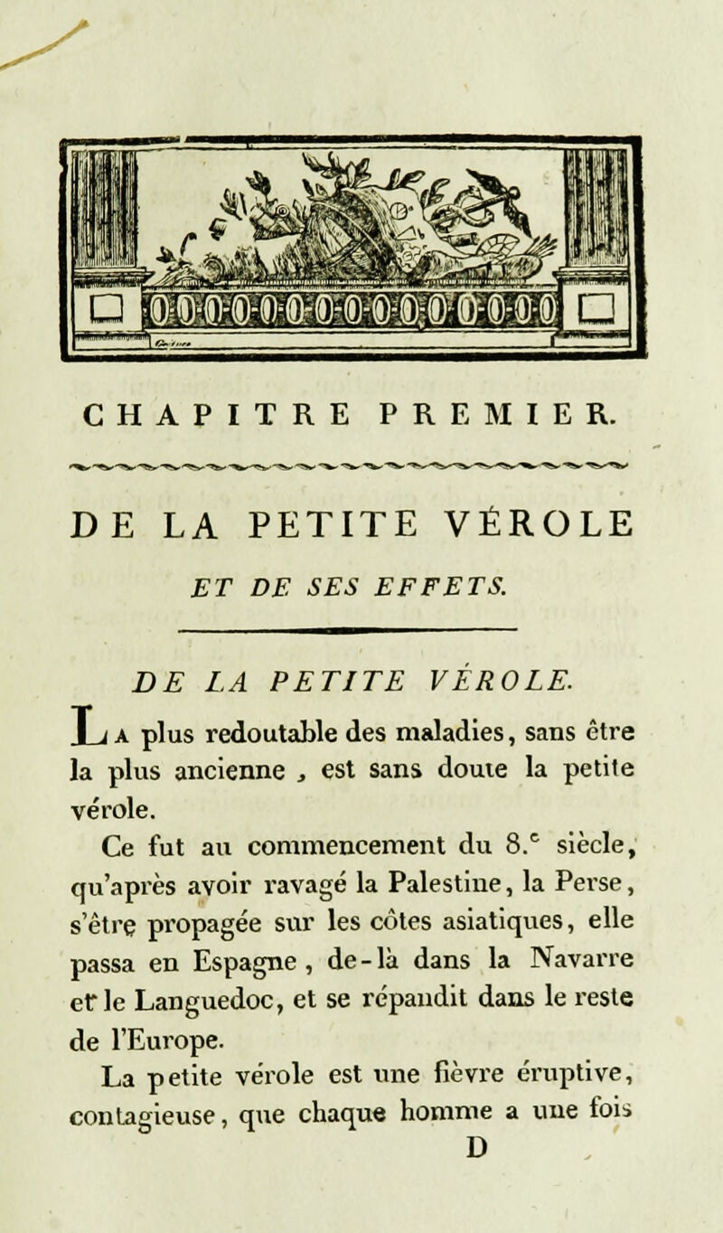 CHAPITRE PREMIER. »,-ï»^-W*^ DE LA PETITE VÉROLE ET DE SES EFFETS. DE LA PETITE VÉROLE. Jja plus redoutable des maladies, sans être la plus ancienne , est sans doute la petite vérole. Ce fut au commencement du 8.c siècle, qu'après avoir ravagé la Palestine, la Perse, s'être propagée sur les côtes asiatiques, elle passa en Espagne , de - là dans la Navarre et* le Languedoc, et se répandit dans le reste de l'Europe. La petite vérole est une fièvre éruptive, contagieuse, que chaque homme a une fois D