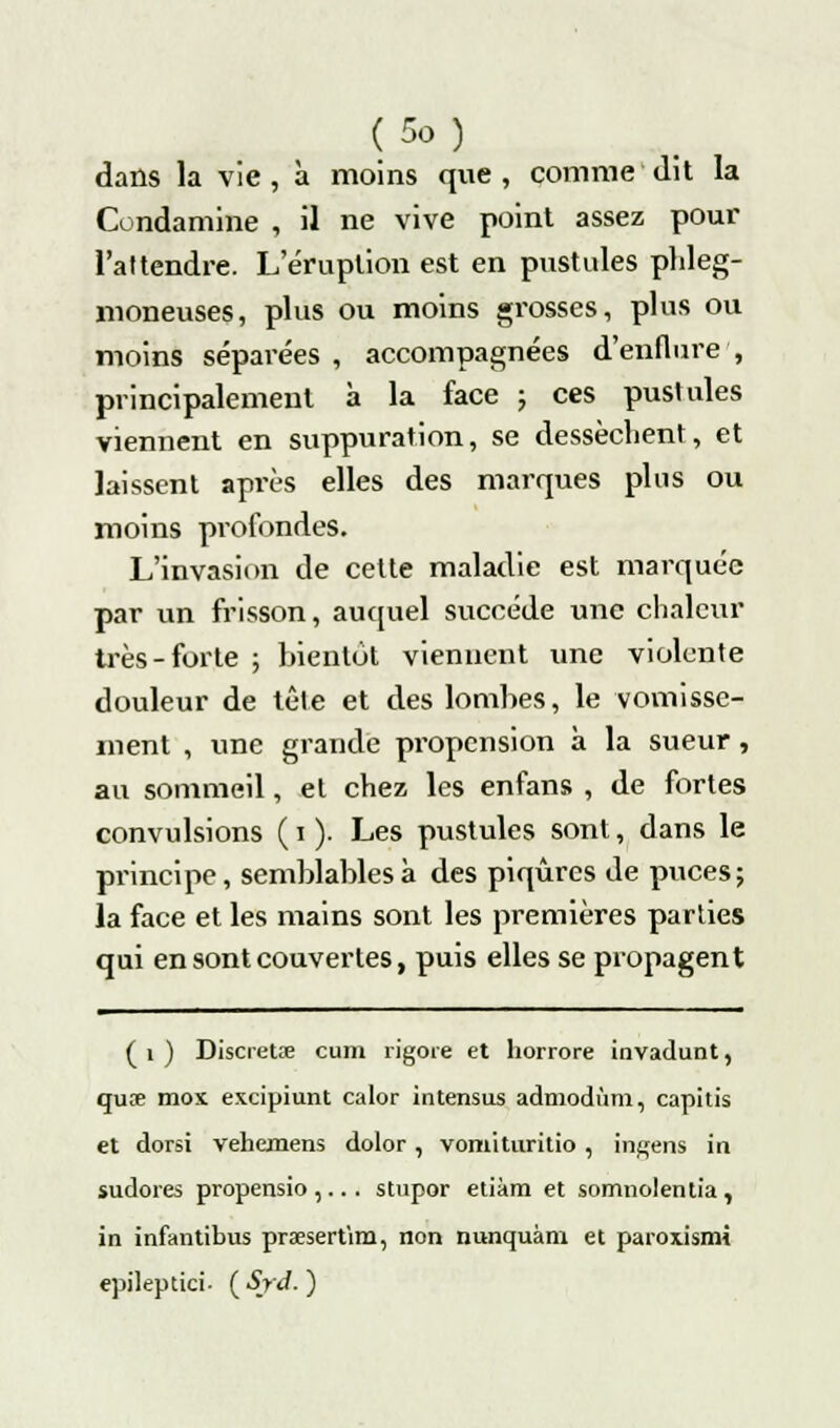 dans la vie, à moins que, comme dit la Condamine , il ne vive point assez pour l'attendre. L'éruption est en pustules phleg- moneuses, plus ou moins grosses, plus ou moins séparées , accompagnées d'enflure , principalement à la face ; ces pustules viennent en suppuration, se dessèchent, et laissent après elles des marques plus ou moins profondes. L'invasion de cette maladie est marquée par un frisson, auquel succède une chaleur très-forte ; bientôt viennent une violente douleur de tête et des lombes, le vomisse- ment , une grande propension à la sueur, au sommeil, et chez les enfans , de fortes convulsions (i). Les pustules sont, dans le principe, semblables à des piqûres de puces; la face et les mains sont les premières parties qui en sont couvertes, puis elles se propagent ( i ) Discietse cum rigoie et horrore invadunt, quœ mox excipiunt calor intensus admodùm, capitis et dorsi vehemens dolor , vomituritio , ingens in sudores propensio ,... stupor etiàm et somnolentia , in infantibus praesert'im, non nunquàm et paroxismi epileptici. ( Sjd. )