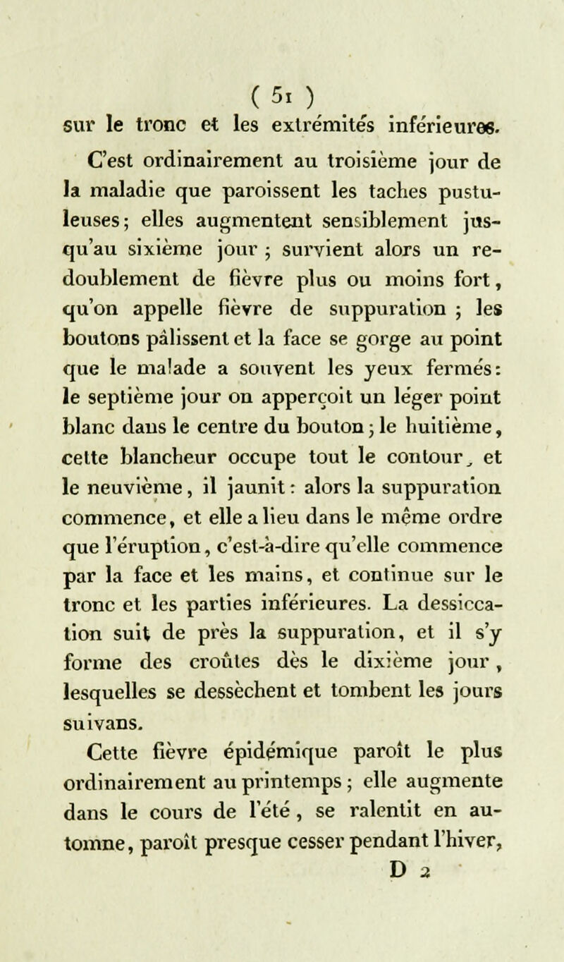 sur le tronc et les extrémités inférieures. C'est ordinairement au troisième jour de la maladie que paroissent les taches pustu- leuses; elles augmentent sensiblement jus- qu'au sixième jour ; survient alors un re- doublement de fièvre plus ou moins fort, qu'on appelle fièvre de suppuration ; les boutons pâlissent et la face se gorge au point que le malade a souvent les yeux fermés: le septième jour on apperçoit un léger point blanc dans le centre du bouton ; le huitième, cette blancheur occupe tout le contour, et le neuvième, il jaunit : alors la suppuration commence, et elle a lieu dans le même ordre que l'éruption, c'est-à-dire qu'elle commence par la face et les mains, et continue sur le tronc et les parties inférieures. La dessicca- tion suit de près la suppuration, et il s'y forme des croûtes dès le dixième jour, lesquelles se dessèchent et tombent les jours suivans. Cette fièvre épidémique paroît le plus ordinairement au printemps ; elle augmente dans le cours de l'été, se ralentit en au- tomne, paroît presque cesser pendant l'hiver, D 2