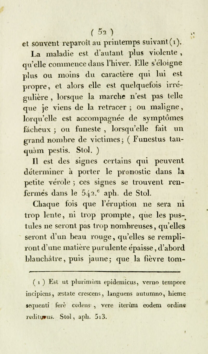 et souvent reparoîtau printemps suivant(i). La maladie est d'autant plus violente , qu'elle commence dans l'hiver. Elle s'éloigne plus ou moins du caractère qui lui est propre, et alors elle est quelquefois irré- gulière , lorsque la marche n'est pas telle que je viens de la reti'acer ; ou maligne, lorqu'clle est accompagnée de symptômes fâcheux ; ou funeste , lorsqu'elle fait un grand nombre de victimes ; ( Funestus tan- quàm pestis. Stol. ) Il est des signes certains qui peuvent déterminer à porter le pronostic dans la petite vérole ; ces signes se trouvent ren- fermes dans le 5^2.e aph. de Stol. Chaque fois que l'éruption ne sera ni trop lente, ni trop prompte, que les pus- tules ne seront pas trop nombreuses, qu'elles seront d'un beau rouge, qu'elles se rempli- ront d'une matière purulente épaisse, d'abord blanchâtre, puis jaune; que la fièvre tom- ( i ) Esl ut plurimùm epidemicus, verno tempore incipiens, aestate crescens, languens autumno, hieme serjuenti ferè cedens- , vere iterùm eodem ordine rediiums. Stol, aph. 5i3.