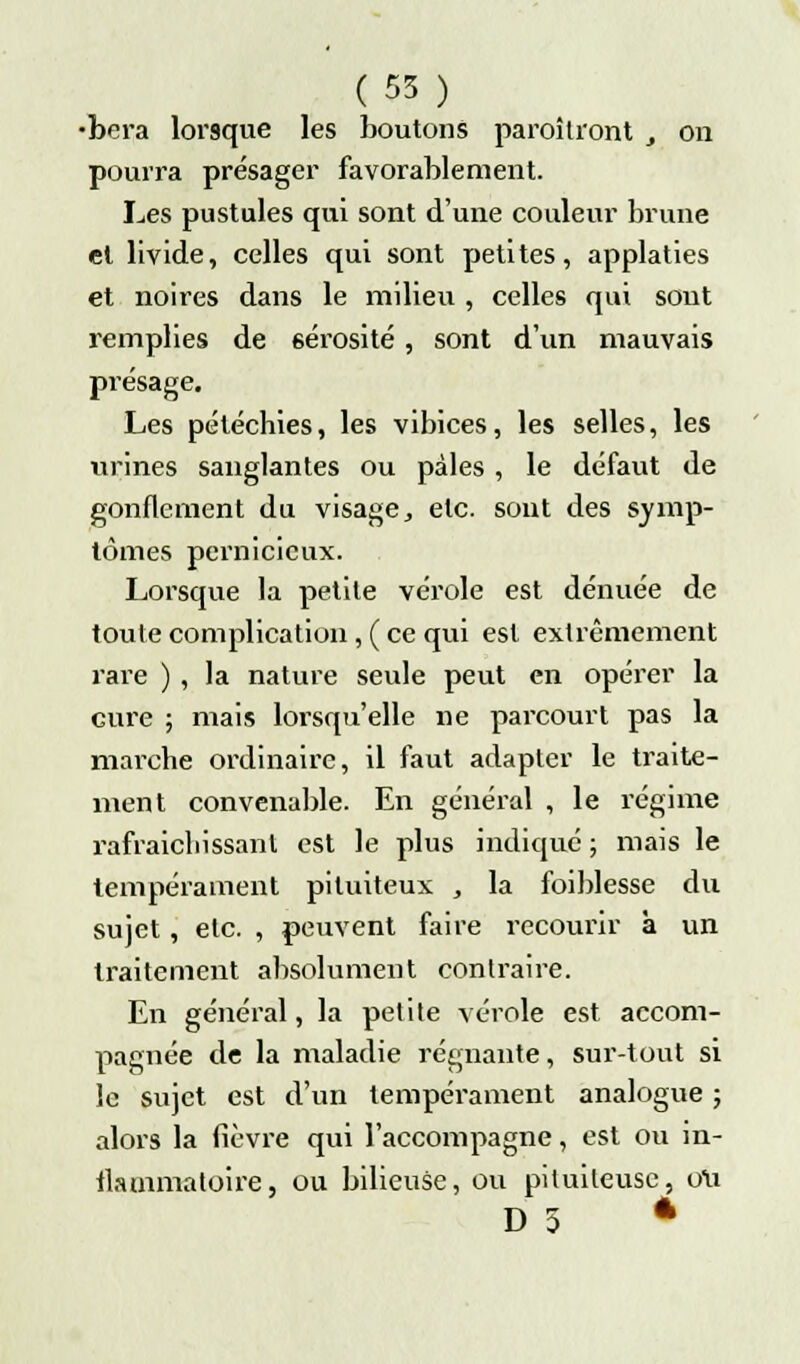 •bera lorsque les boutons paraîtront , on pourra présager favorablement. Les pustules qui sont d'une couleur brune et livide, celles qui sont petites, applaties et noires dans le milieu , celles qui sont remplies de sérosité, sont d'un mauvais présage. Les pétéchies, les vibices, les selles, les urines sanglantes ou pâles , le défaut de gonflement du visage, etc. sont des symp- tômes pernicieux. Lorsque la petite vérole est dénuée de toute complication, ( ce qui est extrêmement rare ) , la nature seule peut en opérer la cure ; mais lorsqu'elle ne parcourt pas la marche ordinaire, il faut adapter le traite- ment convenable. En général , le régime rafraîchissant est le plus indiqué ; mais le tempérament pituiteux , la foiblesse du sujet, etc. , peuvent faire recourir à un traitement absolument contraire. En général, la petite vérole est accom- pagnée de la maladie régnante, sur-tout si le sujet est d'un tempérament analogue ; alors la fièvre qui l'accompagne, est ou in- flammatoire, ou bilieuse, ou piluiteusc, ou D 5 4