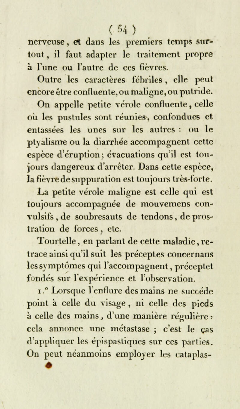 nerveuse, et dans les premiers temps sur- tout , il faut adapter le traitement propre à l'une ou l'autre de ces fièvres. Outre les caractères fébriles, elle peut encore être confluente, ou maligne, ou putride. On appelle petite vérole confluente, celle où les pustules sont réunies, confondues et entassées les unes sur les autres : ou le ptyalisme ou la diarrhée accompagnent cette espèce d'éruption ; évacuations qu'il est tou- jom-s dangereux; d'arrêter. Dans cette espèce, ïa fièvre de suppuration est toujours très-forte. La petite vérole maligne est celle qui est toujours accompagnée de mouvemens con- vulsifs,de soubresauts de tendons, de pros- tration de forces , etc. Tourtelle, en parlant de cette maladie, re- trace ainsi qu'il suit les préceptes concernans les symptômes qui l'accompagnent, préceptet fondés sur l'expérience et l'observation. i.° Lorsque l'enflure des mains ne succède point à celle du visage, ni celle des pieds à celle des mains, d'une manière régulière ■> cela annonce une métastase ; c'est le cas d'appliquer les épispastiques sur ces parties. On peut néanmoins employer les cataplas-