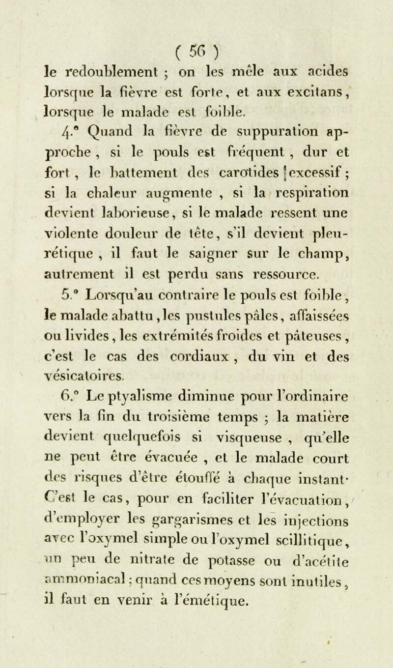 le redoublement ; on les mêle aux acides lorsque la fièvre est forte, et aux excitans, lorsque le malade est foihle. 4° Quand la fièvre de suppuration ap- proche , si le pouls est fréquent , dur et fort, le battement des carotides j excessif ; si la chaleur augmente , si la respiration devient laborieuse, si le malade ressent une violente douleur de tête, s'il devient pleu- rétique , il faut le saigner sur le champ, autrement il est perdu sans ressource. 5. Lorsqu'au contraire le pouls est foible, le malade abattu ,lcs pustules pâles, affaissées ou livides, les extrémités froides et pâteuses , c'est le cas des cordiaux , du vin et des vésicaloires. 6.? Leptyalisme diminue pour l'ordinaire vers la fin du troisième temps ; la matière devient quelquefois si visqueuse , qu'elle ne peut être évacuée , et le malade court des risques d'être étouffé à chaque instant- Cc6t le cas, pour en faciliter l'évacuation, d'employer les gargarismes et les injections avec l'oxymel simple ou l'oxymel scillitique, un peu de nitrate de potasse ou d'acétite ammoniacal ; quand ces moyens sont inutiles, il faut en venir à l'émétique.