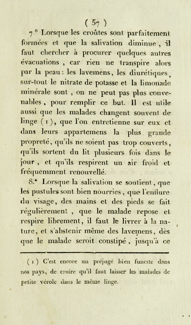 7 ° Lorsque les croûtes sont parfaitement formées et que la salivation diminue , il faut chercher à procurer quelques autres évacuations , car rien ne transpire alors par la peau: les lavemens, les diurétiques sur-tout le nitrate de potasse et la limonade minérale sont , on ne peut pas plus conve- nables , pour remplir ce but. 11 est ulile aussi que les malades changent souvent de linge (i), que l'on entretienne sur eux et dans leurs apparlemens la plus grande propreté, qu'ils ne soient pas trop couverts, qu'ils sortent du lit plusieurs fois dans le jour , et qu'ils respirent un air froid et fréquemment renouvelle. 8.* Lorsque la salivation se soutien! , que les pustules sont bien nourries , que l'enflure du visage, des mains et des pieds se fait régulièrement , que le malade repose et respire librement, il faut le livrer à la na- ture, et s'abstenir même des lavemens, dès que le malade scroit constipé , jusqu'à ce ( i ) C'est encore un préjugé bien funeste dans nos pays, de croire qu'il faut laisser les malades de petite vérole dans le même linge.