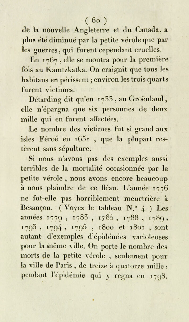 de la nouvelle Angleterre et du Canada, a plus été diminué par la petite vérole que par les guerres, qui furent cependant cruelles. En 1767 , elle se montra pour la première fois au Ramtzkatka. On craignit que tous les habitans en périssent ; environ les trois quarts furent victimes. Détarding dit qu'en 17^5 , au Groenland, elle n'épargna que six personnes de deux mille qui en furent, affectées. Le nombre des victimes fut si grand aux isles Féroé en i65i , que la plupart res- tèrent sans sépulture. Si nous n'avons pas des exemples aussi terribles de la mortalité occasionnée par la petite vérole , nous avons encore beaucoup à nous plaindre de ce fléau. L'année 1776 ne fut-elle pas horriblement meurtrière à Besançon. ( Voyez le tableau N.° 4 ) Les années 1779 , 1783 , 1786 , 1788 , 1789, 1795 , 1794 , 1795 , 1800 et 1801 , sont autant d'exemples d'épidémies varioleuses pour la même ville. On porte le nombre des morts de la petite vérole , seulement pour la ville de Paris , de treize à quatorze mille ■> pendant l'épidémie qui y régna eu 1798.