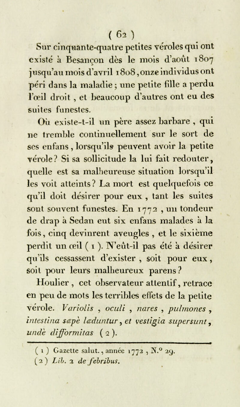 Sur cinquante-quatre petites véroles qui ont existé à Besançon dès le mois d'août 1807 jusqu'au mois d'avril 1808,onze individus ont péri dans la maladie ; une petite fille a perdu l'œil droit , et beaucoup d'autres ont eu des suites funestes. Où existe-t-il un père assez barbare , qui ne tremble continuellement sur le sort de ses enfans , lorsqu'ils peuvent avoir la petite vérole? Si sa sollicitude la lui fait redouter, quelle est sa malheureuse situation lorsqu'il les voit atteints? La mort est quelquefois ce qu'il doit désirer pour eux , tant les suites sont souvent funestes. En 1772 , un tondeur de drap à Sedan eut six enfans malades à la fois, cinq devinrent aveugles , et le sixième perdit un œil ( 1 ). N'eût-il pas été a désirer qu'ils cessassent d'exister , soit pour eux, soit pour leurs malheureux parens? Houlier , cet observateur attentif, retrace en peu de mots les terribles effets de la petite vérole. Variolis , oculi , nares , pulmones , intestina sœpè leduntur, et vestigïa supersunt, unde difformitas ( Q ). ( 1 ) Gazclte salut., année 1772 , ]N.° 29. (2) Lih. 3 de febribus.