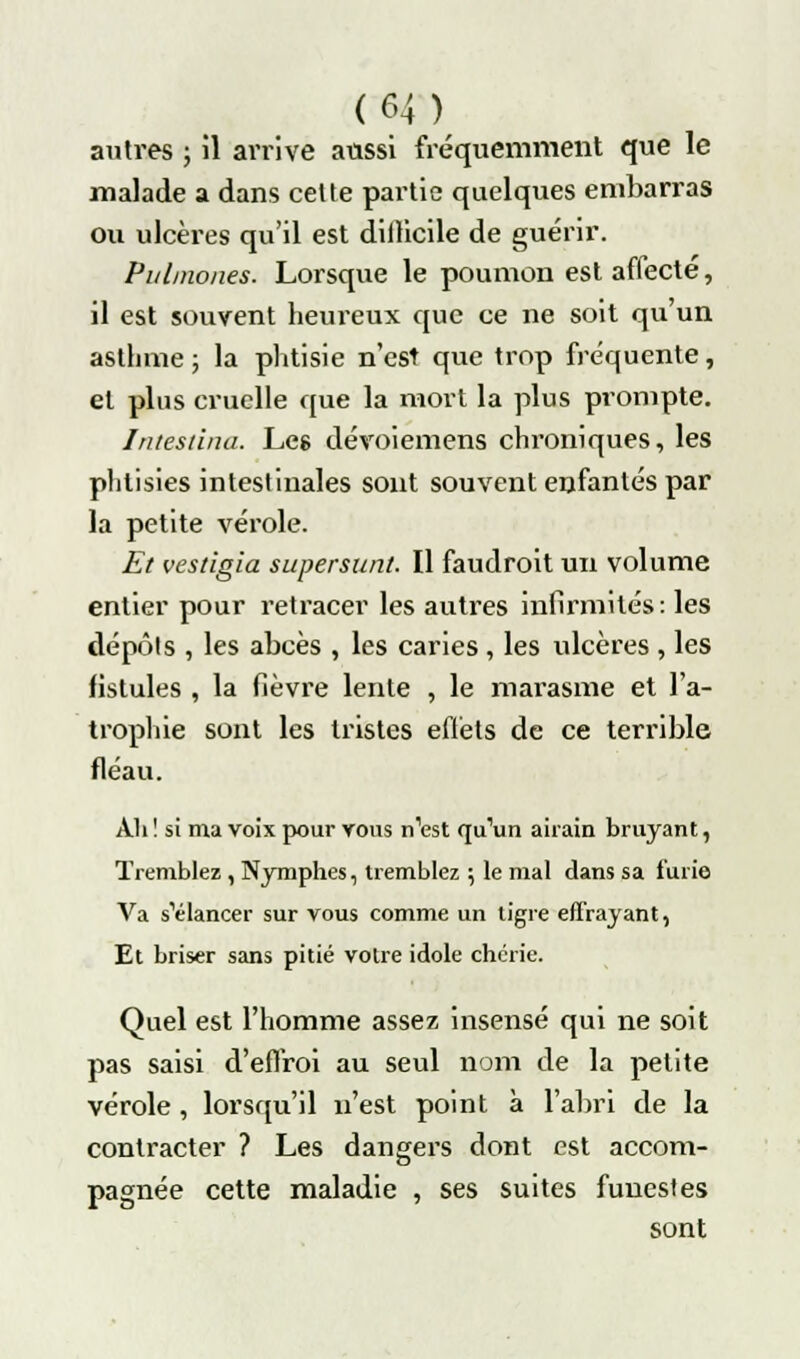 autres ; il arrive aussi fréquemment que le malade a dans cette partie quelques embarras ou ulcères qu'il est difficile de guérir. Pulniones. Lorsque le poumon est affecté, il est souvent heureux que ce ne soit qu'un astlime ; la phtisie n'est que trop fréquente, et plus cruelle que la mort la plus prompte. Intestina. Leg dévoiemens chroniques, les phtisies intestinales sont souvent enfantés par la petite vérole. Et vestigia supersunt. Il faudroit un volume entier pour retracer les autres infirmités: les dépôts , les abcès , les caries , les ulcères , les fistules , la fièvre lente , le marasme et l'a- trophie sont les tristes eflèts de ce terrible fléau. Ali ! si ma voix pour vous nW qu'un airain bruyant, Tremblez , Nymphes, tremblez ; le mal dans sa furie Va s'élancer sur vous comme un tigre effrayant, Et briser sans pitié votre idole chérie. Quel est l'homme assez insensé qui ne soit pas saisi d'effroi au seul nom de la petite vérole , lorsqu'il n'est point à l'abri de la contracter ? Les dangers dont est accom- pagnée cette maladie , ses suites funestes sont