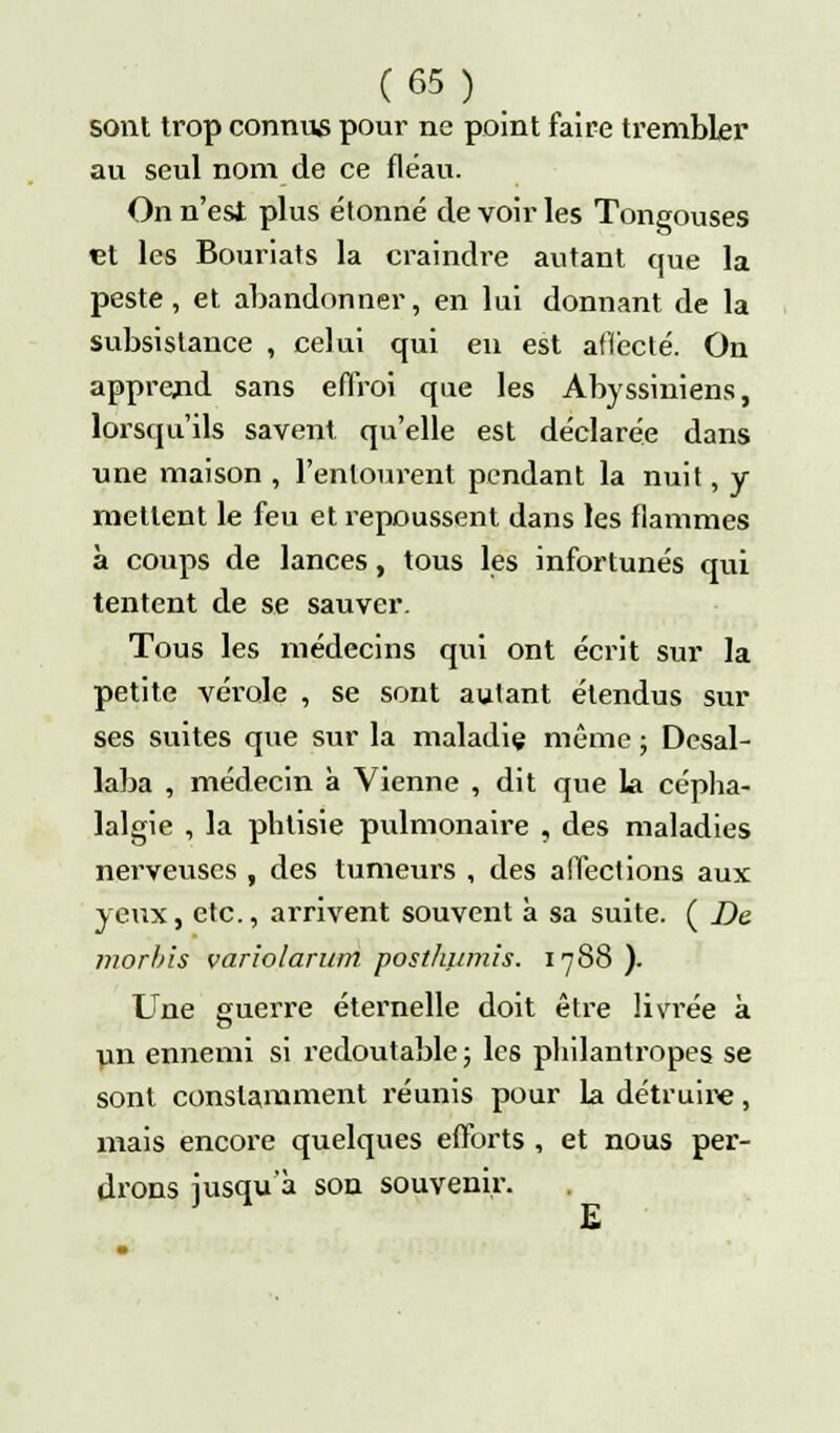 sont trop connus pour ne point faire trembler au seul nom de ce fléau. On n'est plus étonné de voir les Tongouses et les Bouriats la craindre autant que la peste, et abandonner, en lui donnant de la subsistance , celui qui en est aflccté. On apprend sans effroi que les Abyssiniens, lorsqu'ils savent qu'elle est déclarée dans une maison , l'entourent pendant la nuit, y mettent le feu et repoussent dans les flammes à coups de lances, tous les infortunés qui tentent de se sauver. Tous les médecins qui ont écrit sur la petite vérole , se sont autant étendus sur ses suites que sur la maladiç même ; Desal- laba , médecin à Vienne , dit que la cépha- lalgie , la phtisie pulmonaire , des maladies nerveuses , des tumeurs , des affections aux yeux, etc., arrivent souvent à sa suite. ( De morbis variolarum posthumîs. 1788 ). Une guerre éternelle doit être livrée à un ennemi si redoutable ; les philantropes se sont constamment réunis pour la détruire, mais encore quelques efforts , et nous per- drons jusqu'à son souvenir.