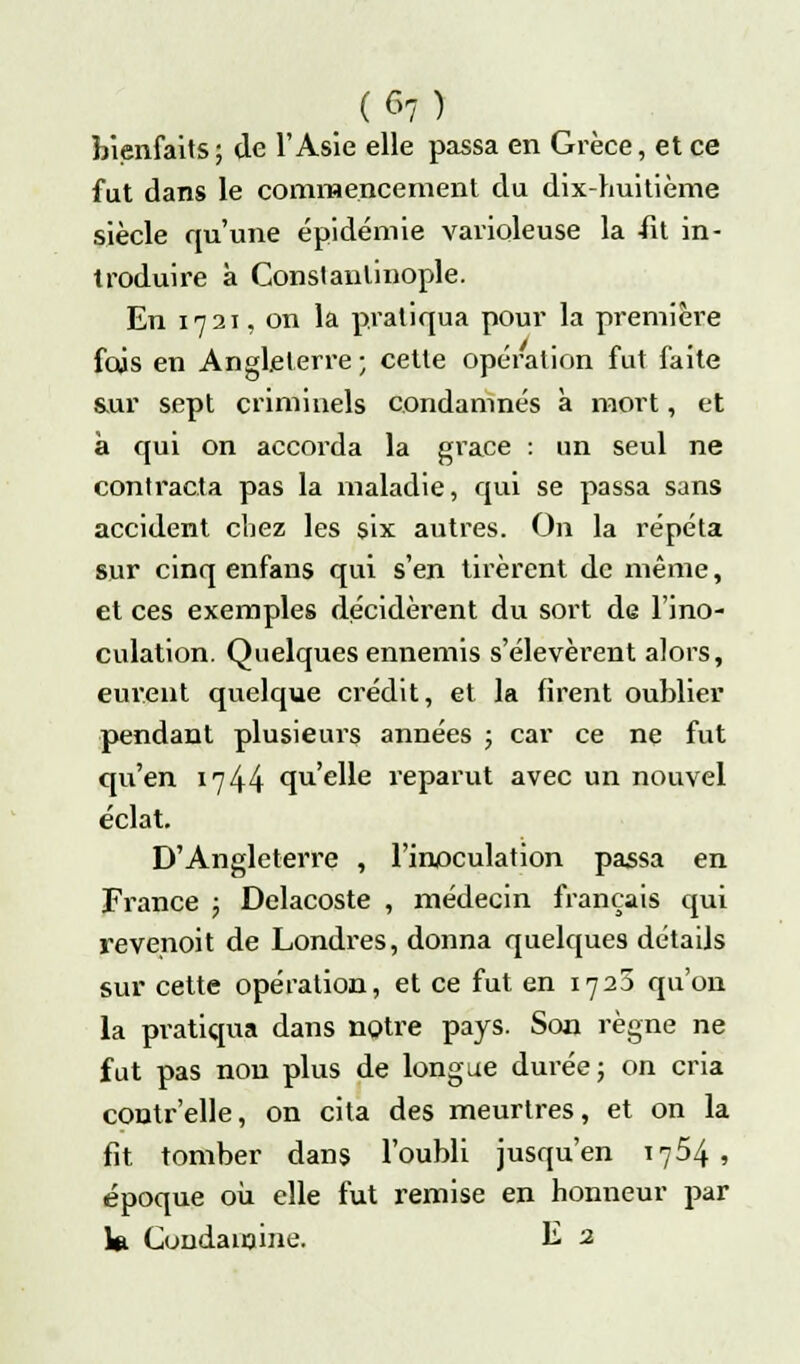 (G7) bienfaits; de l'Asie elle passa en Grèce, et ce fut dans le commencement du dix-huitième siècle qu'une épidémie varioleuse la -fit in- troduire à Constanlinople. En 1721, on la pratiqua pour la première fois en Angleterre; cette opération fut faite sur sept criminels condamnés à mort, et à qui on accorda la grâce : un seul ne contracta pas la maladie, qui se passa sans accident chez les six autres. On la répéta sur cinq enfans qui s'en tirèrent de même, et ces exemples décidèrent du sort de l'ino- culation. Quelques ennemis s'élevèrent alors, eurent quelque crédit, et la firent oublier pendant plusieurs années ; car ce ne fut qu'en 17 44 qu'elle reparut avec un nouvel éclat. D'Angleterre , l'inoculation passa en France ; Delacoste , médecin français qui revenoit de Londres, donna quelques détails sur cette opération, et ce fut en 1725 qu'on la pratiqua dans notre pays. Son règne ne fut pas non plus de longue durée; on cria contr'elle, on cita des meurtres, et on la fit tomber dans l'oubli jusqu'en 1754, époque où elle fut remise en honneur par ki Cuudainine. E 2