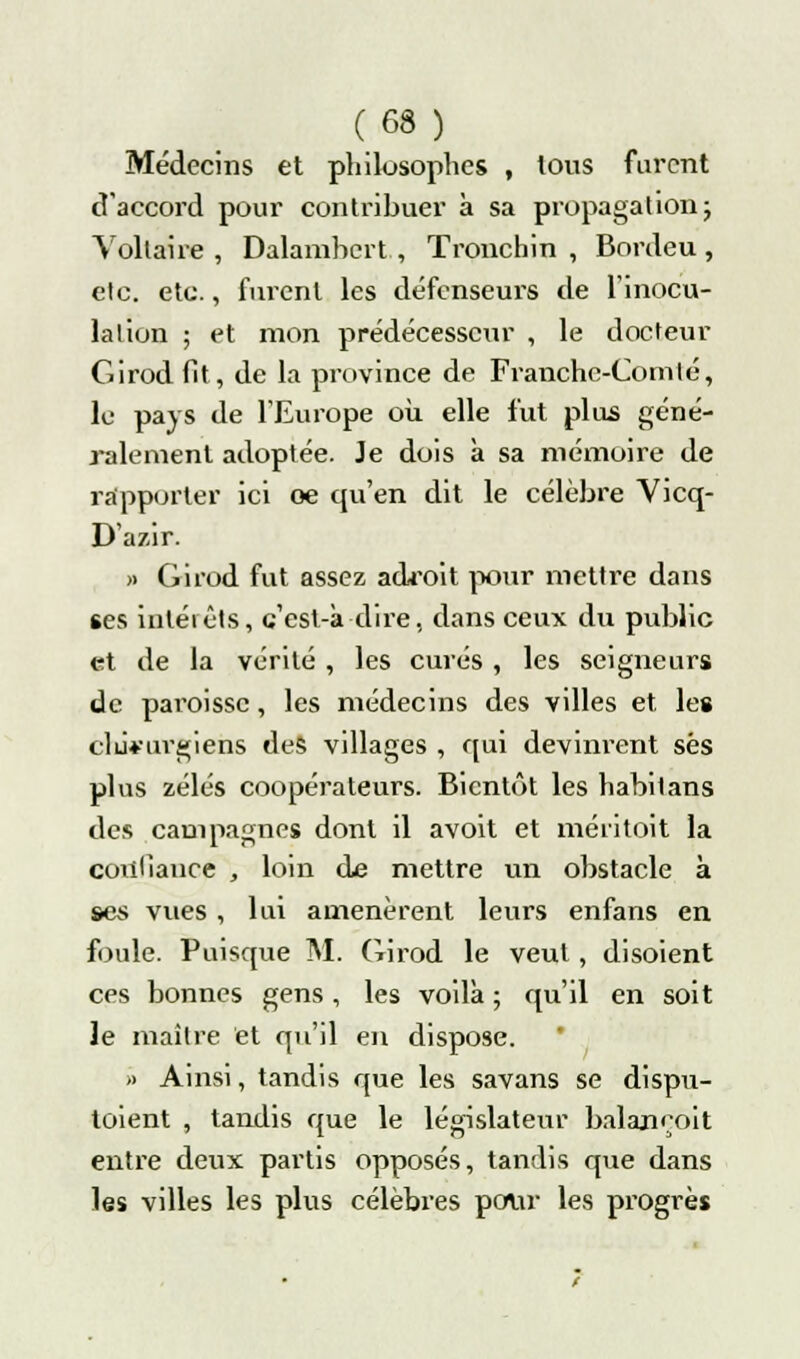 Médecins et philosophes , tous furent d'accord pour contribuer à sa propagation ; Voltaire, Dalambert , Tronchin , Bordeu , etc. etc., furent les défenseurs de l'inocu- lation ; et mon prédécesseur , le docteur Girod fit, de la province de Franche-Comté, le pays de l'Europe où elle fut plus géné- ralement adoptée. Je dois à sa mémoire de rapporter ici oe qu'en dit le célèbre Vicq- D'azir. » Girod fut assez adroit pour mettre dans ses intérêts, c'est-à-dire, dans ceux du public et de la vérité , les curés , les seigneurs de paroisse, les médecins des villes et les clufurgiens des villages , qui devinrent ses plus zélés coopérateurs. Bientôt les habitans des campagnes dont il avoit et méritoit la confiance , loin de mettre un obstacle à ses vues , lui amenèrent leurs enfans en foule. Puisque M. Girod le veut, disoient ces bonnes gens, les voilà ; qu'il en soit le maître et qu'il en dispose. » Ainsi, tandis que les savans se disp\i- toient , tandis que le législateur balajnoit entre deux partis opposés, tandis que dans les villes les plus célèbres pour les progrès