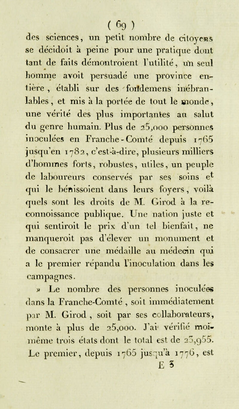 ( % ) des sciences, un petit nombre de citoyens se décidoit à peine pour une pratique dont tant de faits démontroient l'utilité, un seul homme avoit persuadé une province en- tière , établi sur des 'fortdemens inébran- lables , et mis à la portée de tout le »iondc, une vérité des plus importantes an salut du genre humain. Plus de a5,ooo personnes inoculées en Franche-Comté depuis 1765 jusqu'en 1783, c'est-à-dire, plusieurs milliers d'hommes forts, robustes, utiles, un peuple de laboureurs conservés par ses soins e* qui le bénissoient dans leurs foyers, voilà quels sont les droits de M. Girod à la re- connoissance publique. Une nation juste et qui sentiroit le prix d'un tel bienfait, ne manquerait pas d'élever un monument et de consacrer une médaille au médecin qui a le premier répandu l'inoculation dans les campagnes. » Le nombre des personnes inoculées dans la Franche-Comté , soit immédiatement par M. Girod, soit par ses collaborateurs, monte à plus de a5,ooo. J'ai vérifié moi- même trois états dont le total est de 2j,q55. Le premier, depuis 1765 jusqu'à 1776, est £ 5