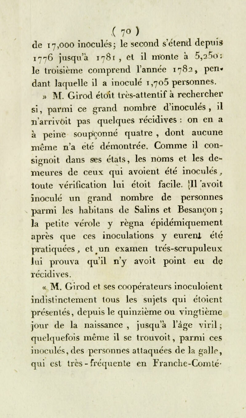 17° ) de 17,000 inoculés; le second s'étend depuis 1776 jusqu'à 1781 , et il monte à 5,a5o-: le troisième comprend l'année 1782, pen« dant laquelle il a inoculé 1,705 personnes. » M. Girod étoit très-attentif à rechercher si, parmi ce grand nombre d'inoculés, il n'arrivait pas quelques récidives : on en a à peine soupçonné quatre , dont aucune même n'a été démontrée. Comme il con- signoit dans ses états, les noms et les de- meures de ceux qui avoient été inoculés, toute vérification lui étoit facile. 'Il avoit inoculé un grand nombre de personnes parmi les habitans de Salins et Besançon ; la petite vérole y régna épidémiquement après que ces inoculations y eurent été pratiquées, et un examen trés-scrupuleux lui prouva qu'il n'y avoit point eu de récidives. « M. Girod et ses coopérateurs inoculoient indistinctement tous les sujets qui étoient présentés, depuis le quinzième ou vingtième jour de la naissance , jusqu'à l'âge viril ; quelquefois même il se trouvoit, parmi ces inoculés, des personnes attaquées de la galle, qui est très - fréquente en Franche-Comté-