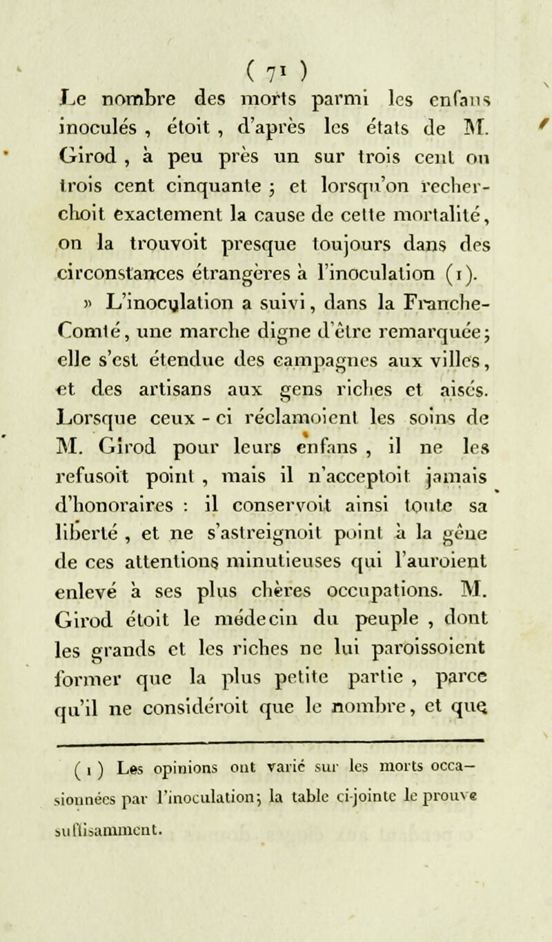 (?i ) Le nombre des morts parmi les cnfans inoculés , étoit , d'après les états de M. Girod , à peu près un sur trois cent ou trois cent cinquante ; et lorsqu'on recher- choit exactement la cause de cette mortalité, on la trouvoit presque toujours dans des circonstances étrangères à l'inoculation (i). >> L'inoculation a suivi, dans la Franche- Oomlé, une marche digne d'être remarquée; elle s'est étendue des campagnes aux villes, et des artisans aux gens riclies et aisés. Lorsque ceux - ci réclamoient les soins de M. Gîrod pour leurs enfans , il ne les refusoit point , mais il n'acceptoit jamais d'honoi^aires : il conservoit ainsi toute sa liberté , et ne s'astreignoit point à la gêue de ces attentions minutieuses qui l'auroient enlevé à ses plus chères occupations. M. Girod éloit le médecin du peuple , dont les grands et les riches ne lui paroissoient former que la plus petite partie , parce qu'il ne considérait que le nombre, et que. ( i ) Les opinions ont varié sur les morts occa- sionnées par l'inoculation-, la table ci-jointe le prouve su flisamment.