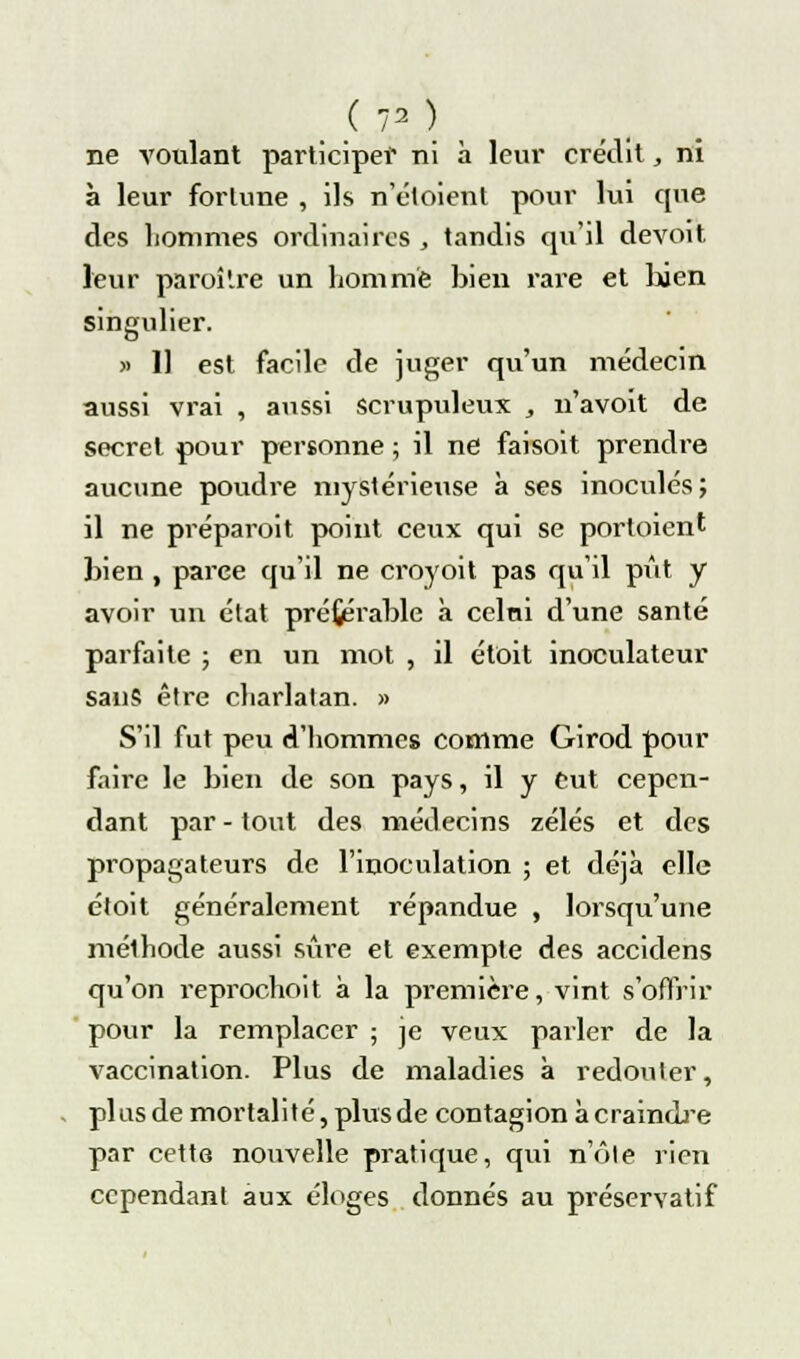 ; <. .va.) ne voulant participer ni à leur crédit,, ni à leur fortune , ils n'étoient pour lui que des hommes ordinaires , tandis qu'il devoit leur paraître un homme bien rare et bien singulier. » 11 est facile de juger qu'un médecin aussi vrai , aussi scrupuleux , n'avoit de secret pour personne ; il ne faisoit prendre aucune poudre mystérieuse à ses inoculés; il ne préparoit point ceux qui se portoient bien , parce qu'il ne croyoit pas qu'il pût y avoir un état préférable à celui d'une santé parfaite ; en un mot , il étoit inoculateur sans être charlatan. » S'il fut peu d'hommes comme Girod pour faire le bien de son pays, il y eut cepen- dant par - tout des médecins zélés et des propagateurs de l'inoculation ; et déjà elle étoit généralement répandue , lorsqu'une mélhode aussi sûre et exempte des accidens qu'on reprochoit à la première, vint s'offrir pour la remplacer ; je veux parler de la vaccination. Plus de maladies à redouter, pi us de mortalité, plus de contagion à craindre par cette nouvelle pratique, qui note rien cependant aux éloges donnés au préservatif