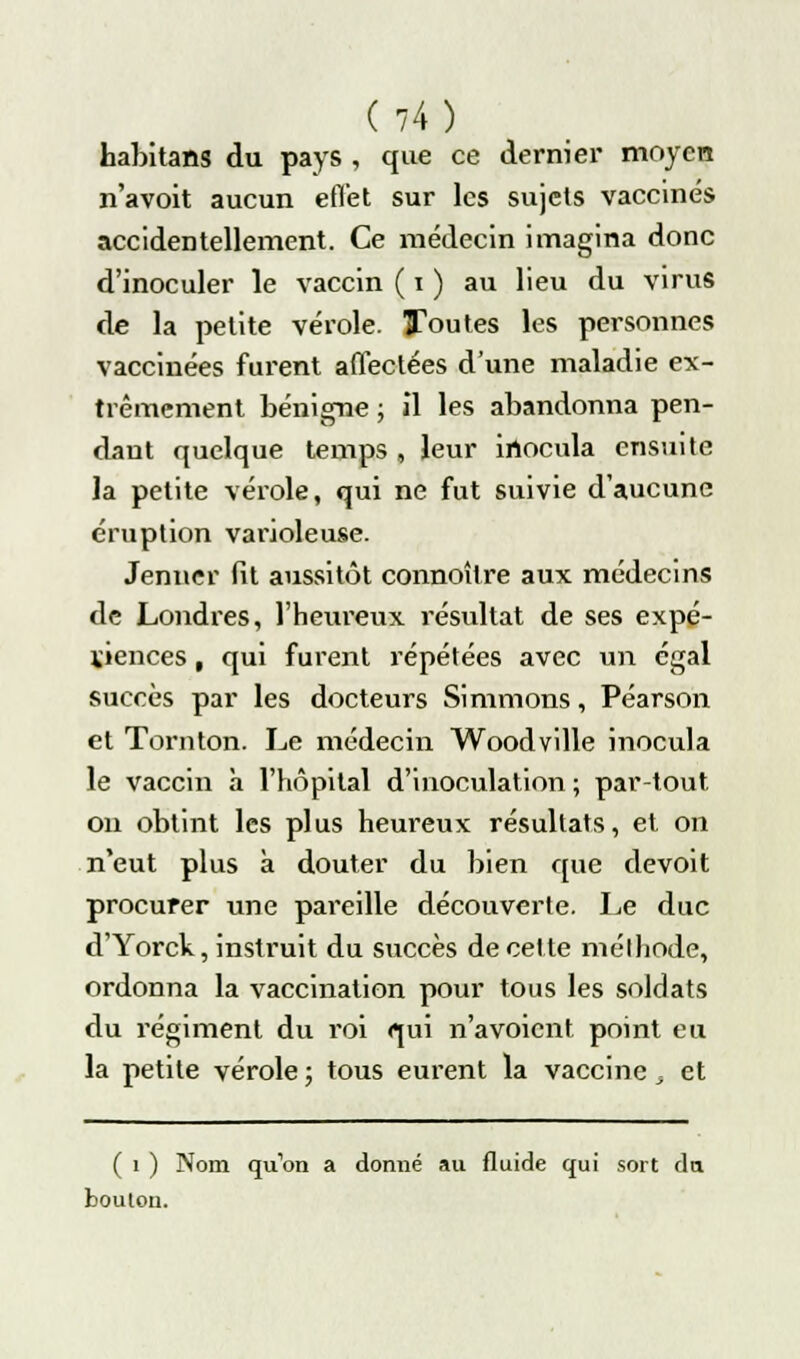 habitans du pays , que ce dernier moyen n'avoit aucun ertèt sur les sujets vaccinés accidentellement. Ce médecin imagina donc d'inoculer le vaccin ( i ) au lieu du virus de la petite vérole. Toutes les personnes vaccinées furent affectées d'une maladie ex- trêmement bénigne ; il les abandonna pen- dant quelque temps , leur inocula ensuite la petite vérole, qui ne fut suivie d'aucune éruption varioleuse. Jemier fit aussitôt connoîlre aux médecins de Londres, l'heureux résultat de ses expé- riences , qui furent répétées avec un égal succès par les docteurs Simmons, Péarson et Tornton. Le médecin Woodville inocula le vaccin à l'hôpital d'inoculation ; par-tout on obtint les plus heureux résultats, et on n'eut plus à douter du bien que devoit procurer une pareille découverte. Le duc d'Yorck, instruit du succès de cette méthode, ordonna la vaccination pour tous les soldats du régiment du roi qui n'avoient point eu la petite vérole ; tous eurent la vaccine, et ( i ) Nom quon a donné au fluide qui sort du bouton.