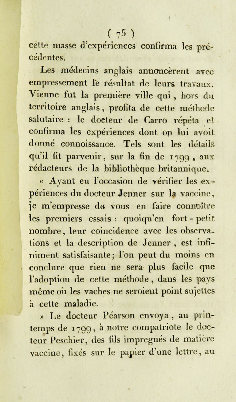 C ?s ) cette masse d'expériences confirma les pré- cédentes. Les médecins anglais annoncèrent avec empressement le résultat de leurs travaux. Vienne fut la première ville qui , hors du territoire anglais, profita de cette méthode salutaire : le docteur de Carro répéta et confirma les expériences dont on lui avoit donné connoissance. Tels sont les détails qu'il fit parvenir, sur la fin de 1799 , aux rédacteurs de la bibliothèque britannique. « Ayant eu l'occasion de vérifier les ex- périences du docteur Jenner sur la vaccine, ]e m'empresse da vous en faire connaître les premiers essais: quoiqu'en fort-petit nombre, leur coincidenee avec les observa- tions et la description de Jeûner , est infi- niment satisfaisante; l'on peut du moins en conclure que rien ne sera plus facile que l'adoption de cette méthode , dans les pays même où les vaches ne seroient point sujettes à cette maladie. » Le docteur Péarson envoya , au prin- temps de 1799, à notre compatriote le doc- teur Pcschier, des fils imprégnés de matière vaccine, fixés sur le papier d'une lettre, au