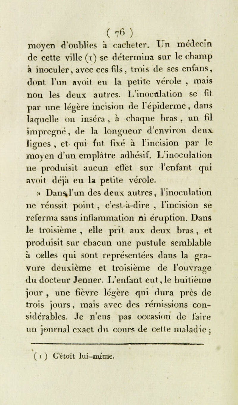 moyen d'oubliés à cacheter. Un médecin de cette ville (i) se détermina sur le champ à inoculer, avec ces fils, trois de ses enfans, dont l'un avoit eu la petite vérole , mais non les deux autres. L'inoculation se fit par une légère incision de l'épidémie, dans laquelle on inséra, à chaque bras , un fil imprégné, de la longueur d'environ deux lignes , et qui fut fixé à l'incision par le moyen d'un emplâtre adhésif. L'inoculation ne produisit aucun effet sur l'enfant qui avoit déjà eu la petite vérole. » Dans» l'un des deux autres, l'inoculation ne réussit point , c'est-à-dire , l'incision se referma sans inflammation ni éruption. Dans le troisième , elle prit aux deux bras , et produisit sur chacun une pustule semblable à celles qui sont représentées dans la gra- vure deuxième et troisième de l'ouvrage dvi docteur Jenner. L'enfant eut,le huitième jour , une fièvre légère qui dura près de trois jours, mais avec des rémissions con- sidérables. Je n'eus pas occasion de faire un journal exact du coure de cette maladie ; ( i ) Cétoit lui-mime.