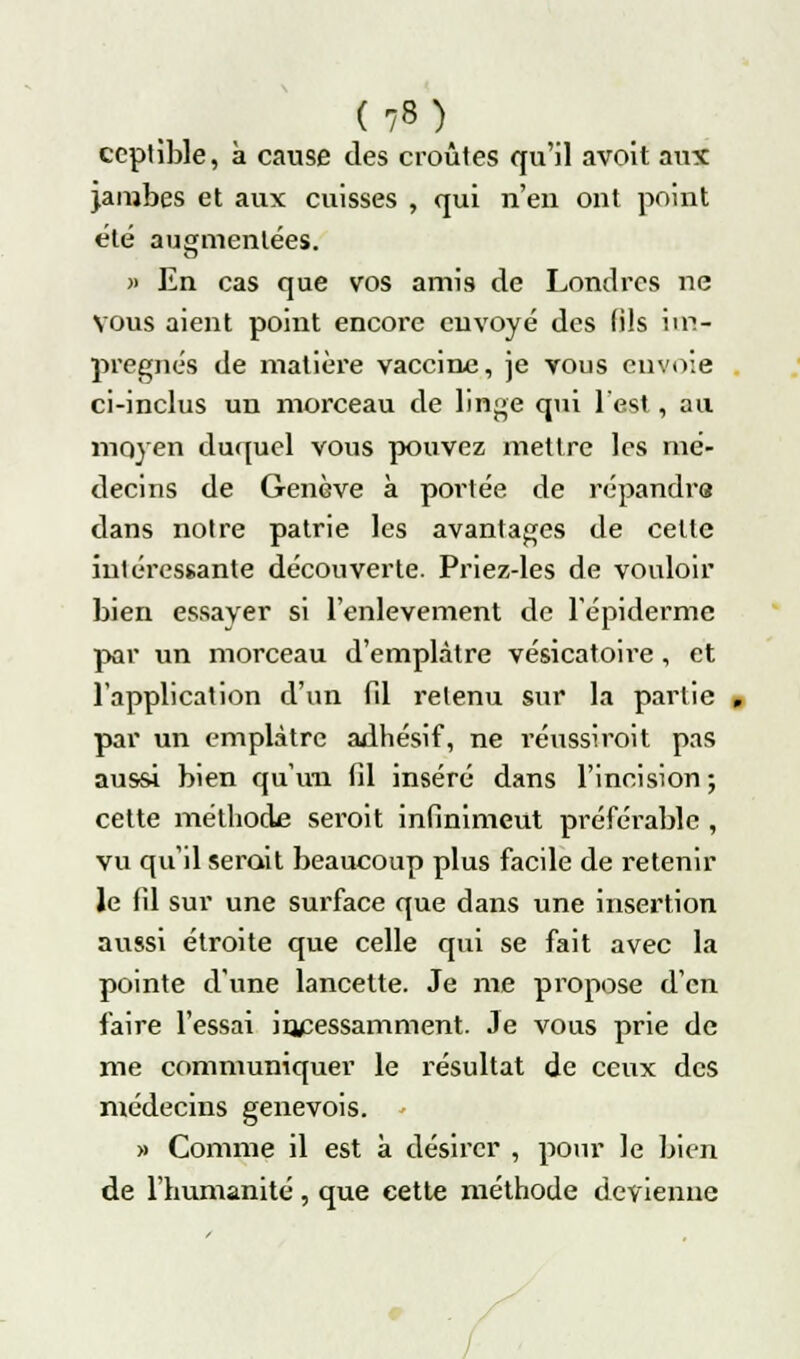 ceptible, à cause des croûtes qu'il avoit aux jambes et aux cuisses , qui n'eu ont point été augmentées. » En cas que vos amis de Londres ne vous aient point encore envoyé des (ils im- prègnes de matière vaccine, je vous envoie ci-inclus un morceau de linge qui l'est , au moyen duquel vous pouvez mettre les mé- decins de Genève à portée de répandra dans notre patrie les avantages de celle intéressante découverte. Priez-les de vouloir bien essayer si l'enlèvement de l'épidémie par un morceau d'emplâtre vésicatoire , et l'application d'un fil retenu sur la partie par un emplâtre adhésif, ne réussirait pas aussi bien qu'un (il inséré dans l'incision ; cette méthode serait infinimeut préférable , vu qu'il serait beaucoup plus facile de retenir le fil sur une surface que dans une insertion aussi étroite que celle qui se fait avec la pointe d'une lancette. Je me propose d'en faire l'essai incessamment. Je vous prie de me communiquer le résultat de ceux des médecins genevois. - » Comme il est à désirer , pour le bien de l'humanité, que cette méthode devienne