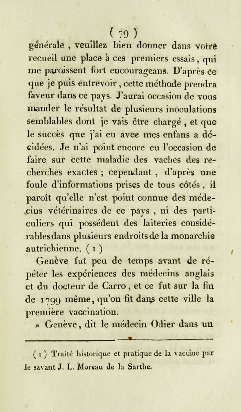 générale , veuillez bien donner dans votre recueil une place à ces premiers essais, qui me paraissent fort encourageans. D'après Ce que je puis entrevoir, cette méthode prendra faveur dans ce pays. J'aurai occasion de vous mander le résultat de plusieurs inoculations semblables dont je vais être chargé , et que le succès que j'ai eu avec mes enfans a dé- cidées. Je n'ai point encore eu l'occasion de faire sur cette maladie des vaches des re- cherches exactes ; cependant , d'après une foule d'informations prises de tous côtés, il paroit qu'elle n'est point connue des méde- cins vétérinaires de ce pays , ni des parti- culiers qui possèdent des laiteries considé- rablesdans plusieurs endroits de la monarchie autrichienne. ( i ) Genève fut peu de temps avant de ré- péter les expériences des médecins anglais et du docteur de Carro, et ce fut sur la fin de 1799 même, qu'on fit dans cette ville la première vaccination. » Genève, dit le médecin Odier dans un ( 1 ) Traité historique et pratique de la vaccine par le savant J. L. Morcau de la Sarthe.