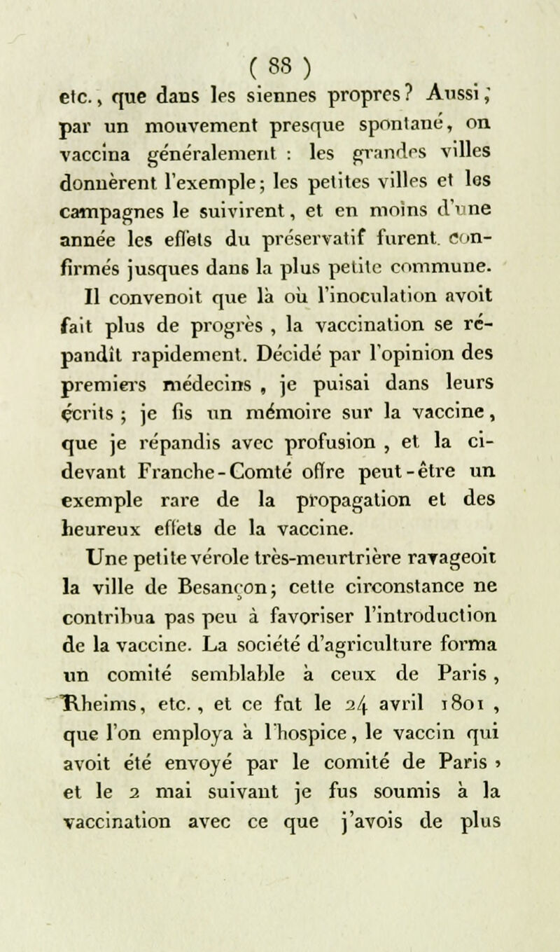 etc., que dans les siennes propres? Aussi, par un mouvement presque spontané, on vaccina généralement : les grandes villes donnèrent l'exemple; les petites villes et les campagnes le suivirent, et en moins d'une année les effets du préservatif furent, con- firmés jusques dans la plus petite commune. Il convenoit que là où l'inoculation nvoit fait plus de progrès , la vaccination se ré- pandît rapidement. Décidé par l'opinion des premiers médecins , je puisai dans leurs écrits ; je fis un mémoire sur la vaccine, que je répandis avec profusion , et la ci- devant Franche-Comté oflre peut-être un exemple rare de la propagation et des heureux eftëts de la vaccine. Une petite vérole très-meurtrière ravageoit la ville de Besancon; cette circonstance ne contribua pas peu à favoriser l'introduction de la vaccine. La société d'agriculture forma un comité semblable à ceux de Paris , Hheims, etc., et ce fat le 24 avril 1801 , que l'on employa à l'hospice, le vaccin qui avoit été envoyé par le comité de Paris > et le 2 mai suivant je fus soumis à la vaccination avec ce que j'avois de plus