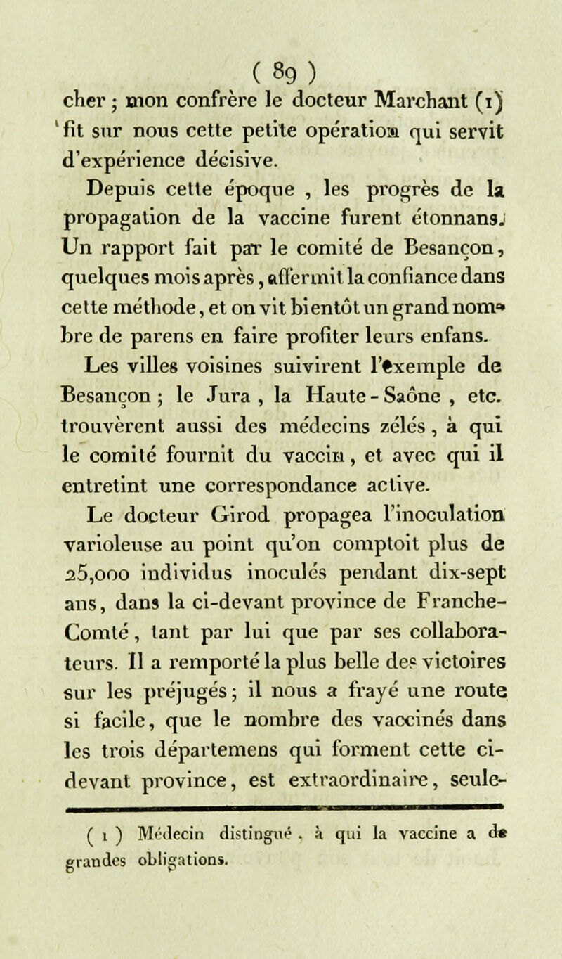 cher ; mon confrère le docteur Marchant (i) 'fit sur nous cette petite opératiom qui servit d'expérience décisive. Depuis cette époque , les pi'Ogrès de la propagation de la vaccine furent étonnans: Un rapport fait par le comité de Besançon, quelques mois après, affermit la confiance dans cette méthode, et on vit bientôt un grand nom» bre de parens en faire profiter leurs enfans. Les villes voisines suivirent l'exemple de Besançon ; le Jura , la Haute - Saône , etc. trouvèrent aussi des médecins zélés , à qui le comité fournit du vaccin, et avec qui il entretint une correspondance active. Le docteur Girod propagea l'inoculation varioleuse au point qu'on comptait plus de a5,ooo individus inoculés pendant dix-sept ans, dans la ci-devant province de Franche- Comté , tant par lui que par ses collabora- teurs. Il a l'emporté la plus belle de? victoires sur les préjugés ; il nous a frayé une route si facile, que le nombre des vaccinés dans les trois départemens qui forment cette ci- devant province, est extraordinaire, seule- ( i ) Mtdecin distingué . à qui la vaccine a d» grandes obligations.