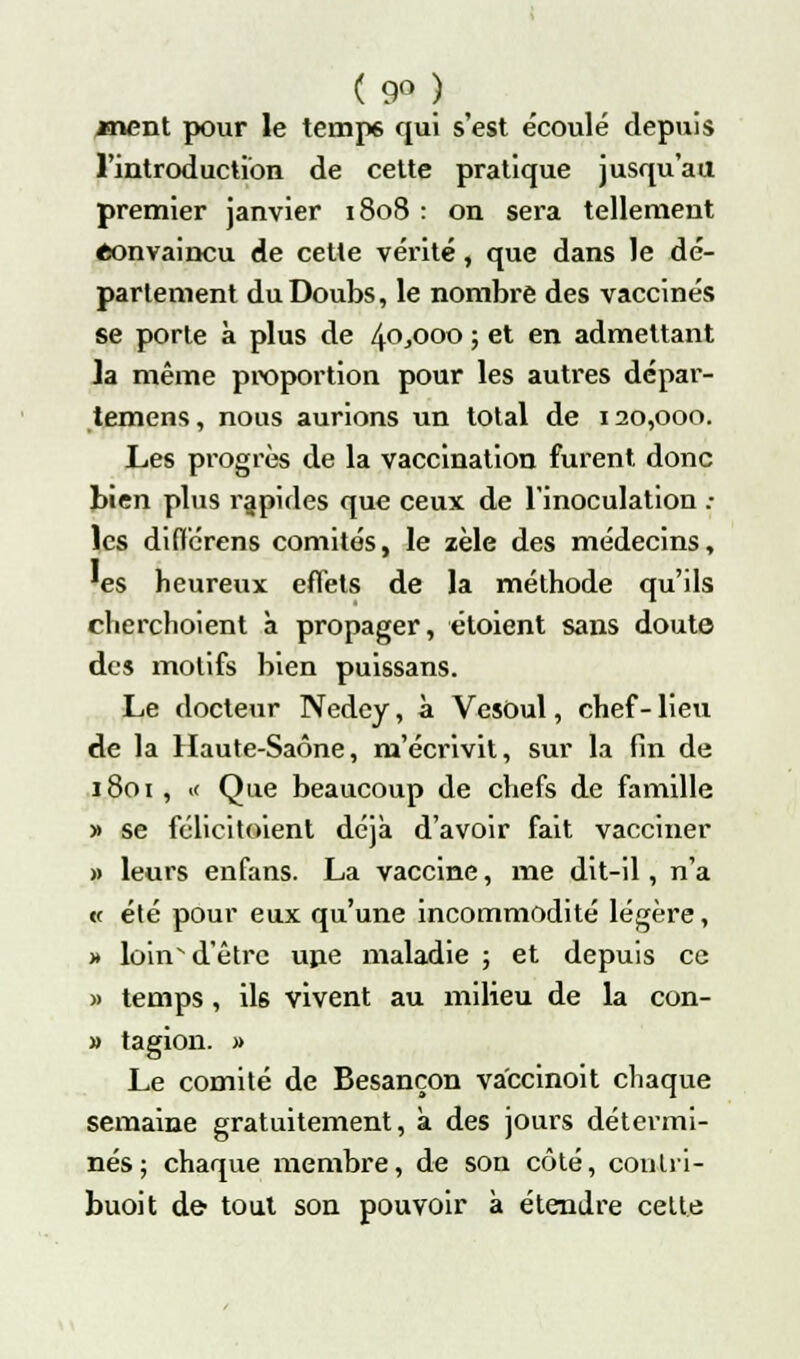 ( 9° ) ment pour le temps qui s'est écoulé depuis l'introduction de cette pratique jusqu'au premier janvier 1808 : on sera tellement «onvaincu de cette vérité, que dans le dé- parlement du Doubs, le nombre des vaccinés se porte à plus de 40^000 ; et en admettant la même proportion pour les autres dépar- iemens, nous aurions un total de 120,000. Les progrès de la vaccination furent donc bien plus rapides que ceux de l'inoculation .• les diflérens comités, le zèle des médecins, 'es heureux effets de la méthode qu'ils cherchoient à propager, étoient sans doute des motifs bien puissans. Le docteur Nedcy, à Vesoul, chef- lieu de la Haute-Saône, m'écrivit, sur la fin de 1801 , « Que beaucoup de chefs de famille » se félicitoient déjà d'avoir fait vacciner » leurs enfans. La vaccine, me dit-il, n'a « été pour eux qu'une incommodité légère, » loinv d'être upe maladie ; et depuis ce » temps, ils vivent au milieu de la con- » tagion. » Le comité de Besançon va'ccinoit chaque semaine gratuitement, à des jours détermi- nés; chaque membre, de son côté, coulii- buoit de tout son pouvoir à étendre celte