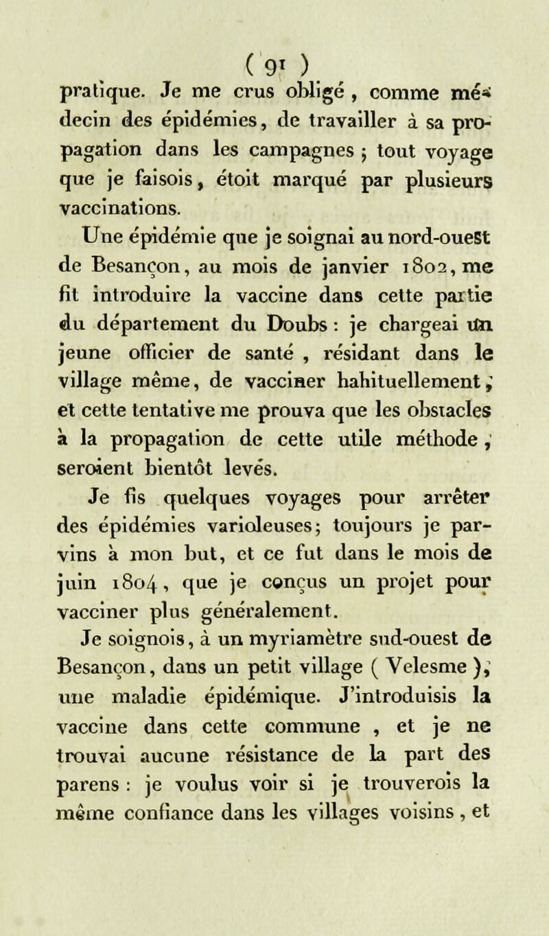 (90. pratique. Je me crus obligé , comme mé»> decin des épidémies, de travailler à sa pro- pagation dans les campagnes ; tout voyage que je faisois, étoit marqué par plusieurs vaccinations. Une épidémie que je soignai au nord-ouest de Besançon, au mois de janvier 1802, me fit introduire la vaccine dans cette partie du département du Doubs : je chargeai \Sn jeune officier de santé , résidant dans le village même, de vacciner habituellement,' et cette tentative me prouva que les obstacles à la propagation de cette utile méthode , seraient bientôt levés. Je fis quelques voyages pour arrêter des épidémies varioleuses; toujours je par- vins à mon but, et ce fut dans le mois de juin 1804, que je conçus un projet pour vacciner plus généralement. Je soignois, à un myriamètre sud-ouest de Besançon, dans un petit village ( Velesme ),' une maladie épidémique. J'introduisis la vaccine dans cette commune , et je ne trouvai aucune résistance de la part des parens : je voulus voir si je trouverois la même confiance dans les villages voisins , et