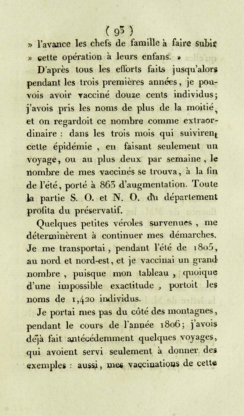 (9M » l'avance les chefs de famille à faire Subit » cette opération à leurs enfans. » D'après tous les efforts faits jusqu'alors pendant les trois premières années, je pou- vois avoir vacciné douze cents individus; j'avois pris les noms de plus de la moitié ^ et on regardoit ce nombre comme extraor- dinaire : dans les trois mois qui suivirent cette épidémie , en faisant seulement un voyage, ou au plus deux par semaine , le nombre de mes vaccinés se trouva, à la fin de l'été, porté à 865 d'augmentation. Toute la partie S. O. et N. O. du département profita du préservatif. Quelques petites véroles survenues , me déterminèrent à continuer mes démarches. Je me transportai, pendant l'été de i8o5, au nord et nord-est, et je vaccinai un grand nombre , puisque mon tableau s quoique d'une impossible exactitude „ porloit les noms de i,42° individus. Je portai nies pas du côté des montagnes, pendant le cours de l'année 1806; j'avois déjà fait antécédemment quelques voyages, qui avoient servi seulement à donner des exemples : aussj, met vaccinatious de cette