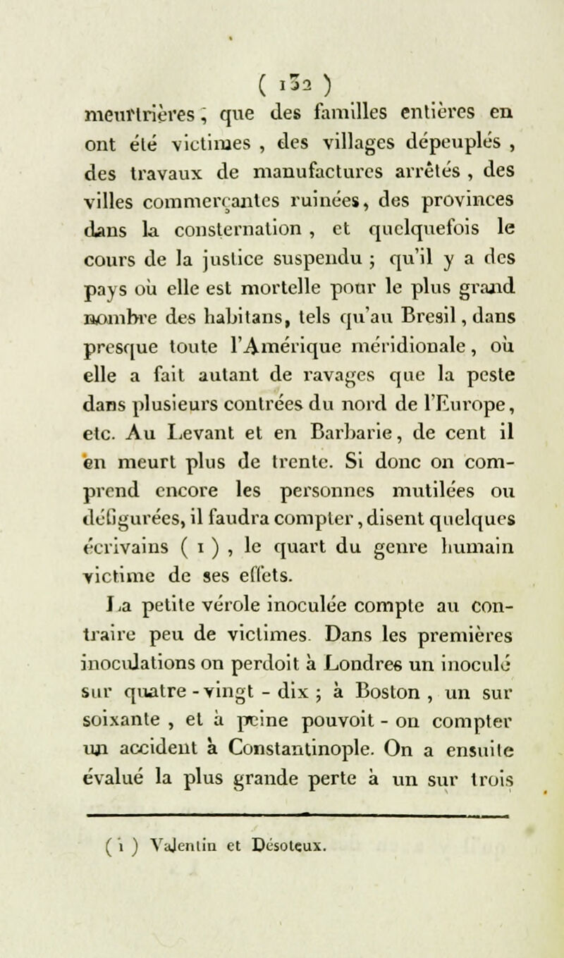 ( '50 meurtrières, que des familles entières en ont été victimes , des villages dépeuplés , des travaux de manufactures arrêtés , des villes commerçantes ruinées, des provinces dans la consternation , et quelquefois le cours de la justice suspendu ; qu'il y a des pays où elle est mortelle pour le plus grand nombre des habitans, tels qu'au Brésil, dans presque toute l'Amérique méridionale, où elle a fait autant de ravages que la peste dans plusieurs contrées du nord de l'Em'ope, etc. Au Levant et en Barbarie, de cent il en meurt plus de trente. Si donc on com- prend encore les personnes mutilées ou défigurées, il faudra compter, disent quelques écrivains ( i ) , le quart du genre humain victime de ses effets. La petite vérole inoculée compte au con- traire peu de victimes Dans les premières inoculations on perdoit à Londres un inoculé sur quatre -vingt - dix ; à Boston , un sur soixante , et à peine pouvoit - on compter un accident à Constantinople. On a ensuite évalué la plus grande perte à un sur trois ( i ) Yajentin et Désoteux.