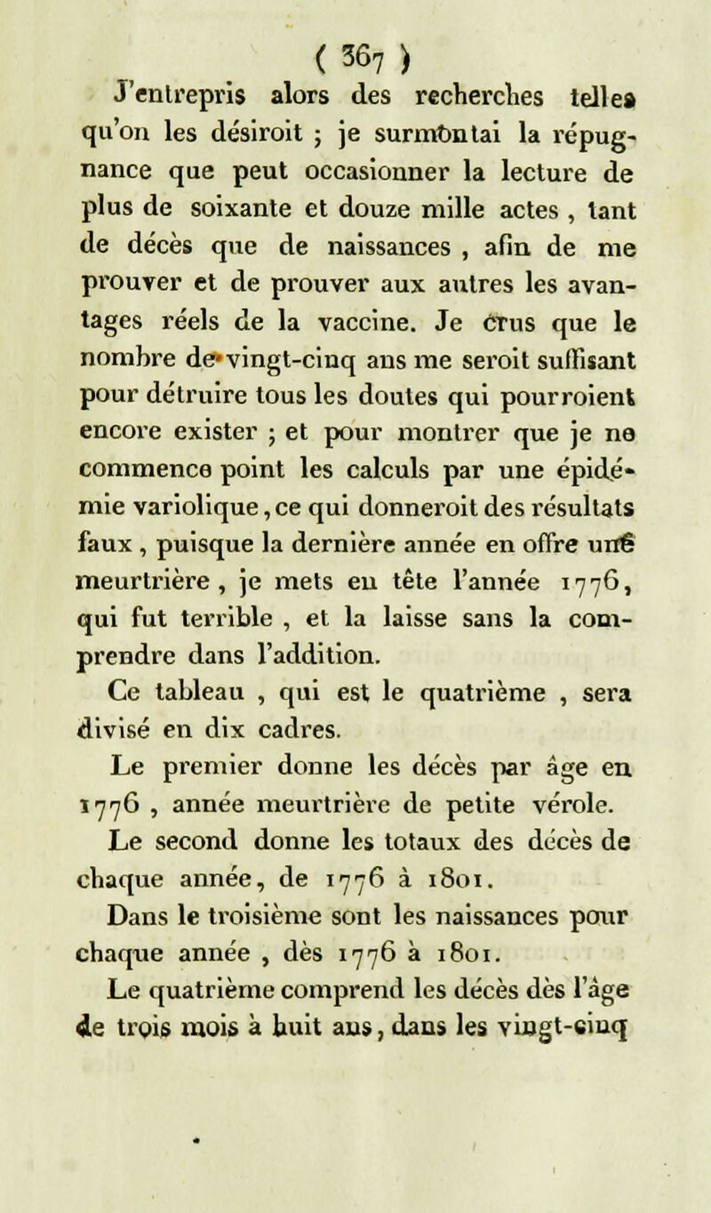 <367) J'entrepris alors des recherches telle* qu'on les désiroit ; je surmontai la répug- nance que peut occasionner la lecture de plus de soixante et douze mille actes , tant de décès que de naissances , afin de me prouver et de prouver aux autres les avan- tages réels de la vaccine. Je Crus que le nombre de* vingt-cinq ans me seroit suffisant pour détruire tous les doutes qui pourraient encore exister ; et pour montrer que je ne commence point les calculs par une épidé- mie variolique, ce qui donneroit des résultats faux , puisque la dernière année en offre une meurtrière, je mets eu tête l'année 1776, qui fut terrible , et la laisse sans la com- prendre dans l'addition. Ce tableau , qui est le quatrième , sera divisé en dix cadres. Le premier donne les décès par âge en 1776 , année meurtrière de petite vérole. Le second donne les totaux des décès de chaque année, de 1776 à 1801. Dans le troisième sont les naissances pour chaque année , dès 1776 à 1801. Le quatrième comprend les décès dès l'âge de trois mois à huit ans, dans les vmgt-ciuq