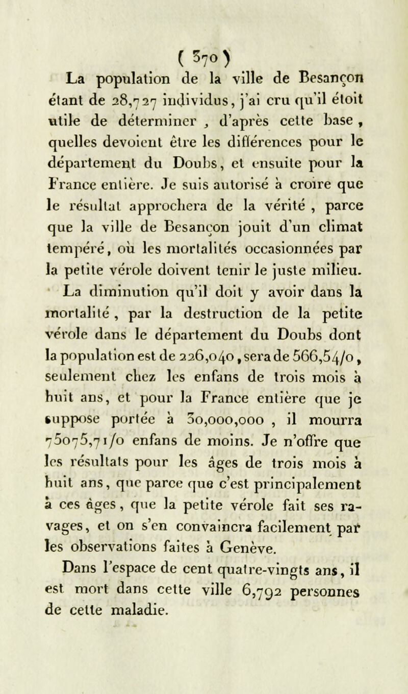 La population de la ville de Besancon étant de 28,727 individus, j'ai cru qu'il étoit utile de déterminer , d'après cette base , quelles dévoient être les différences pour le département du Doubs, et ensuite pour la France entière. Je suis autorisé à croire que le résultat approchera de la vérité , parce que la ville de Besançon jouit d'un climat tempéré, où les mortalités occasionnées par la petite vérole doivent tenir le juste milieu. La diminution qu'il doit y avoir dans la mortalité , par la destruction de la petite vérole dans le département du Doubs dont la population est de 226,040, sera de 56G,54/o, seulement chez les enfans de trois mois à huit ans, et pour la France entière que je suppose portée à 00,000,000 , il mourra 75075,71/0 enfans de moins. Je n'offre que les résultats pour les âges de trois mois à huit ans, que parce que c'est principalement à ces âges, que la petite vérole fait ses ra- vages, et on s'en convaincra facilement par les observations faites à Genève. Dans l'espace de cent quatre-vingts ans, il est mort dans cette ville 6,792 personnes de cette maladie.