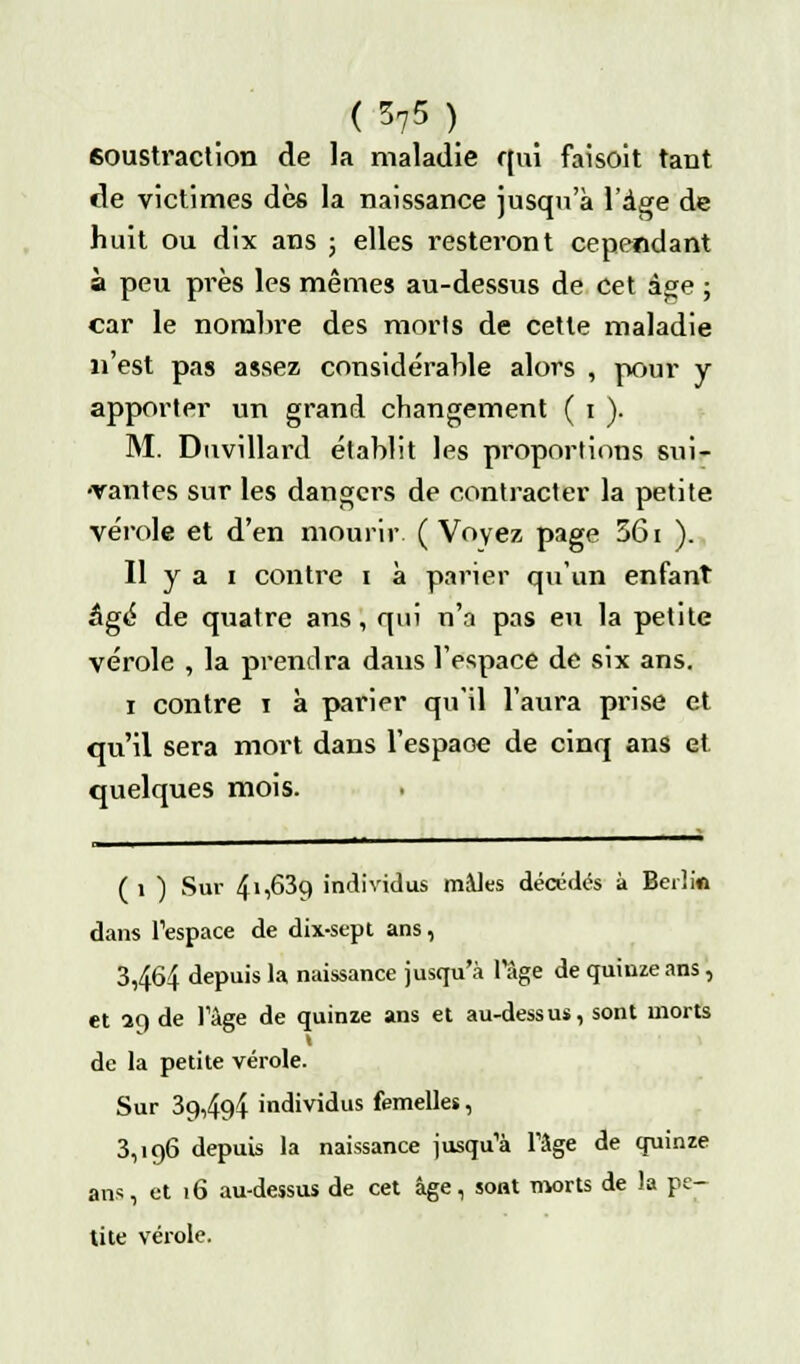 soustraction de la maladie r(ui faisoit tant de victimes des la naissance jusqu'à l'âge de huit ou dix ans ; elles resteront cependant à peu près les mêmes au-dessus de cet âge ; car le nombre des morts de cette maladie n'est pas assez considérable alors , pour y apporter un grand changement ( i ). M. Duvillard établit les proportions sui- •vantes sur les dangers de contracter la petite vérole et d'en mourir ( Voyez page 361 ). Il y a i contre i à parier qu'un enfant âgé de quatre ans, qui n'a pas eu la petite vérole , la prendra dans l'espace de six ans. i contre i à parier qu'il l'aura prise et qu'il sera mort dans l'espaoe de cinq ans et quelques mois. ( i ) Sur 41,639 individus mâles décédés à Berlin dans l'espace de dix-sept ans, 3,464 depuis la naissance jusqu'à l'âge de quinze ans, et aq de l'âge de quinze ans et au-dessus, sont morts de la petite vérole. Sur 39,494 individus femelles, 3,196 depuis la naissance jusqu'à l'âge de quinze ans, et 16 au-dessus de cet âge, sont morts de la pe- tite vérole.