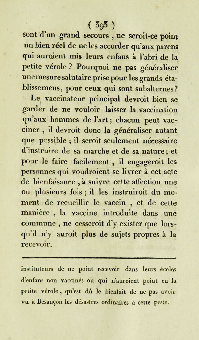 sont d'un grand secours , ne seroit-ce poinj un bien réel de ne les accorder qu'aux parens qui auroient mis leurs enfans à l'abri de la petite vérole ? Pourquoi ne pas généraliser une mesure salutaire prise pour les grands éta- blissemens, pour ceux qui sont subalternes? Le vaccinateur principal devroit bien se garder de ne vouloir laisser la vaccination qu'aux hommes de l'art ; chacun peut vac- ciner , il devroit donc la généraliser autant que possible ; il seroit seulement nécessaire d'instruire de sa marche et de sa nature; et pour le faire facilement , il engageroit les personnes qui voudraient se livrer à cet acte de bienfaisance , à suivre cette affection une ou plusieurs fois ; il les instruirait du mo- ment de recueillir le vaccin , et de cette manière , la vaccine introduite dans une commune , ne cesserait d'y exister que lors- qu'il n'y aurait plus de sujets propres à la recevoir. instituteurs de ne point recevoir dans leurs écoles d'enfans non vaccinés ou qui n'auroient point eu la petite vérole, qu'est dû le bienfait de ne pas avoir vu à Besançon les désastres ordinaires à celte peste.