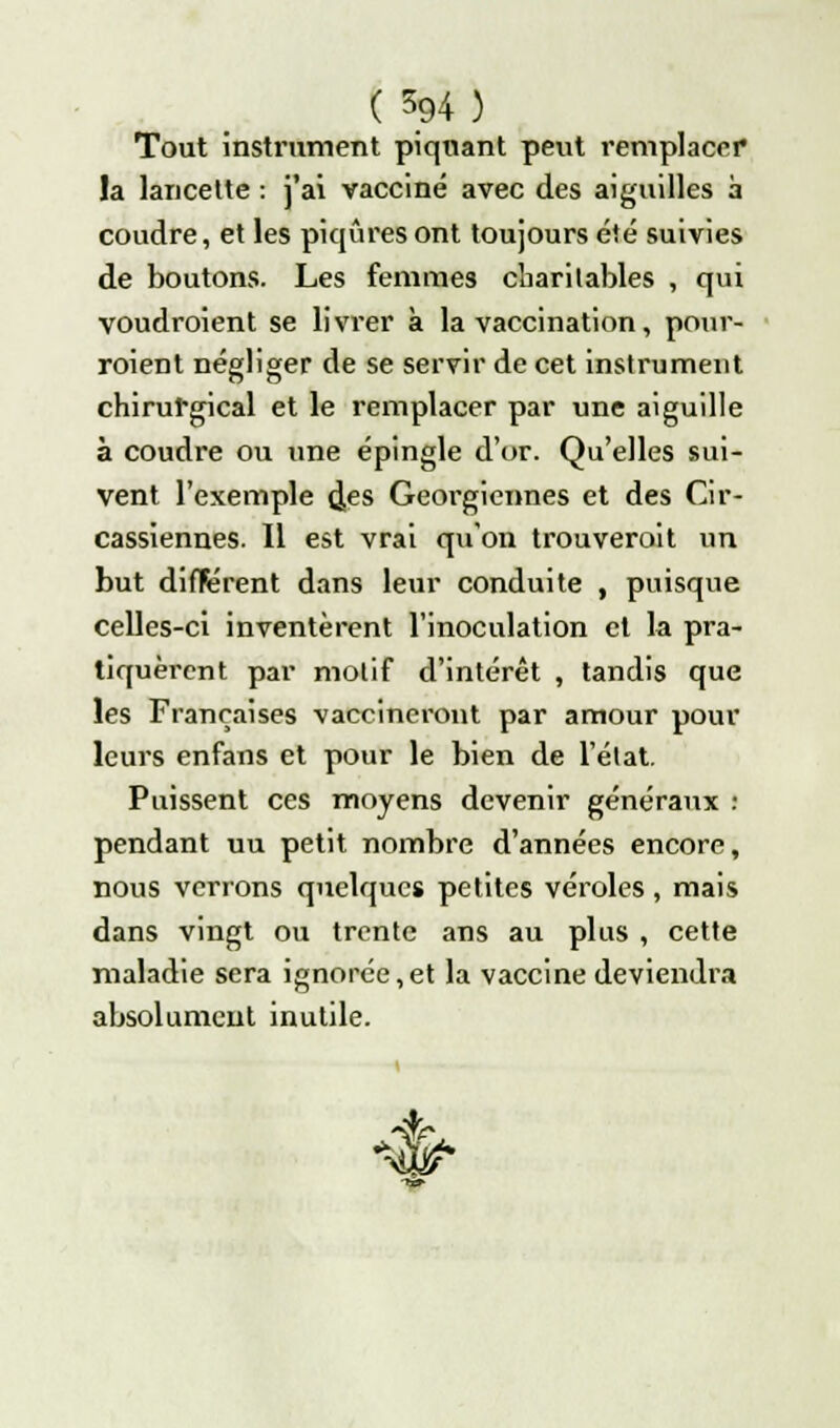 Tout instrument piquant peut remplacer la lancette : j'ai vacciné avec des aiguilles à coudre, et les piqûres ont toujours été suivies de boutons. Les femrae3 charitables , qui voudroient se livi'er à la vaccination, pour- roient négliger de se servir de cet instrument chirurgical et le remplacer par une aiguille à coudre ou une épingle dur. Qu'elles sui- vent l'exemple (Jes Géorgiennes et des Cir- cassiennes. Il est vrai qu'on trouverait un but différent dans leur conduite , puisque celles-ci inventèrent l'inoculation et la pra- tiquèrent par motif d'intérêt , tandis que les Françaises vaccineront par amour pour leurs enfans et pour le bien de l'état. Puissent ces moyens devenir généraux I pendant uu petit nombre d'années encore, nous verrons quelques petites véroles , mais dans vingt ou trente ans au plus , cette maladie sera ignorée,et la vaccine deviendra absolument inutile. 4?