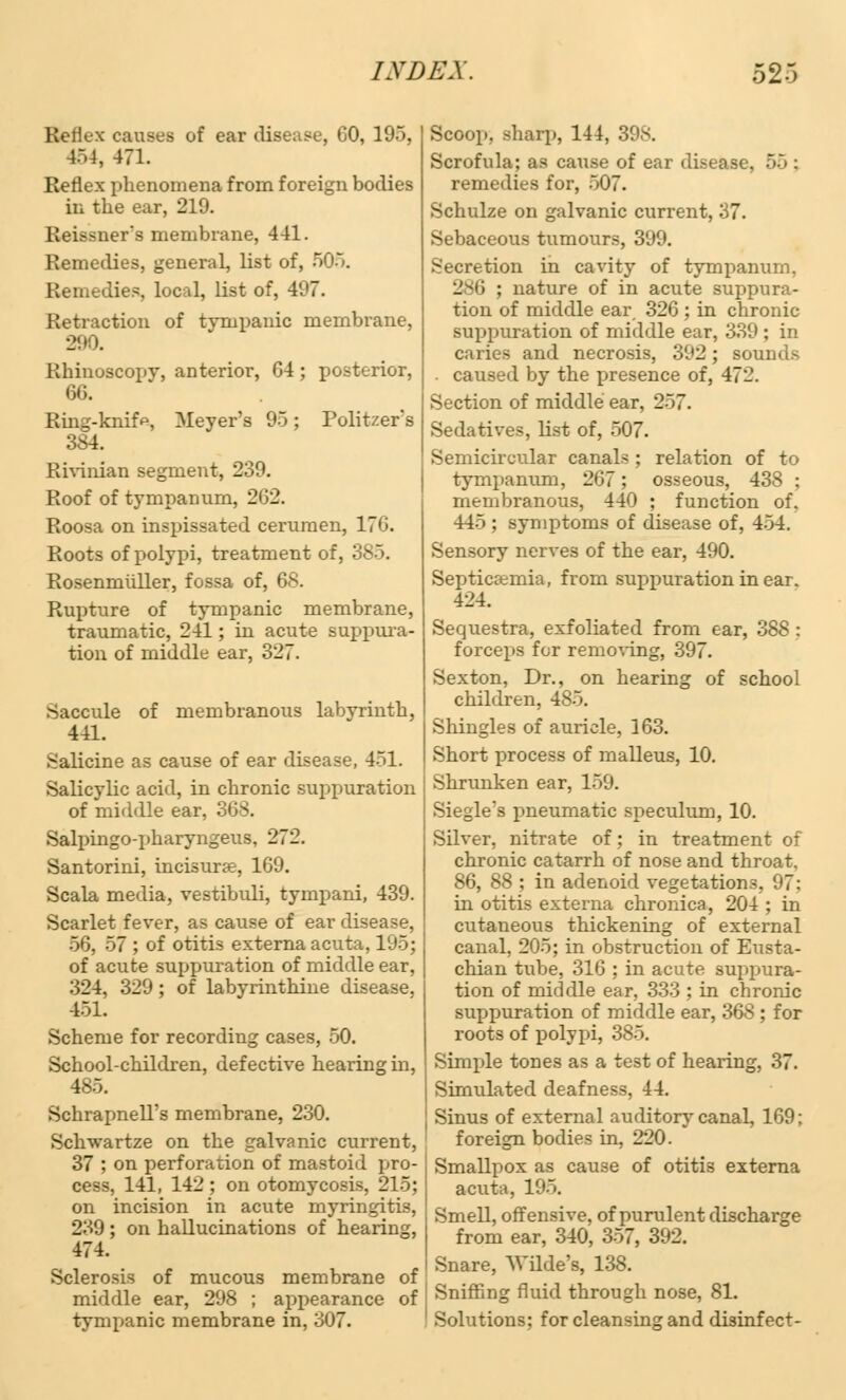 Reflex causes of ear disease, GO, 195, 154, 471. Reflex phenomena from foreign bodies in the ear, 219. Beiasner's membrane, 441. Remedies, general, list of, 505. Remedies, local, list of, 497. Retraction of tympanic membrane, Rhinuscopv, anterior, 64; posterior, 66. Ring-knifa, Meyer's 95; Politzers 384. Rivinian segment, 239. Roof of tympanum, 262. Roosa on inspissated cerumen, 176. Roots of polypi, treatment of. Rosenmiiller, fossa of, 68. Rupture of tympanic membrane, traumatic, 241; in acute suppura- tion of middle ear, 327. Saccule of membranous labyrinth, 441. Salicine as cause of ear disease, 451. Salicylic acid, in chronic suppuration of middle ear. ! Salpingo-pharyngeus, 272. Santorini, incisure, 169. Scala media, yestibuli, tympani, 439. Scarlet feyer, as cause of ear disease, 56, 57 ; of otitis externa acuta, 195; of acute suppuration of middle ear, 324, 329; of labyrinthine disease, 451. Scheme for recording cases, 50. School-children, defective hearing in, 485. Schrapnell's membrane, 230. Schwartze on the galvanic current, 37 ; on perforation of mastoid pro- cess, 141, 142 ; on otomycosis, 215; on incision in acute myringitis, 239 ; on hallucinations of hearing, 474. Sclerosis of mucous membrane of middle ear, 298 ; appearance of tympanic membrane in, 307. Scoop, sharp, 144, 39s. Scrofula; as catise of ear di.-eo remedies for, 507. Schulze on galvanic current, 37. Sebaceous tumours, 399. Secretion in cavity of tympanum. 286 ; nature of in acute suppura- tion of middle ear 326 ; in chronic- suppuration of middle ear, 339 ; in caries and necrosis, 392; sounds . caused by the presence of, 472. Section of middle ear, 257. Sedatives, list of, 507. Semicircular canals ; relation of to tympanum, 267; osseous, 438 ; membranous, 440 ; function of. 445 ; symptoms of disease of, 454. Sensory nerves of the ear, 490. Septicemia, from suppuration in ear. 424. Sequestra, exfoliated from ear, 388 : forceps for removing, 397. Sexton, Dr., on hearing of school children, 485. Shingles of auricle, 163. Short process of malleus, 10. Shrunken ear, 159. Siegle'a pneumatic speculum, 10. Silver, nitrate of; in treatment of chronic catarrh of nose and throat. 86, 88 ; in adenoid vegetations, 97; in otitis externa chronica, 204 ; in cutaneous thickening of external canal, 205; in obstruction of Eusta- chian tube, 316 ; in acute suppura- tion of middle ear, 333 ; in chronic suppuration of middle ear, 368; for roots of polypi, 385. Simple tones as a test of hearing, 37. Simulated deafness, 44. Sinus of external auditory canal, 169; foreign bodies in, 220. Smallpox as cause of otitis externa acuta, 195. Smell, offensive, of purulent discharge from ear, 340, 357, 392. Snare, Wilde's, 138. Sniffing fluid through nose, 81. Solutions; for cleansing and disinfect-
